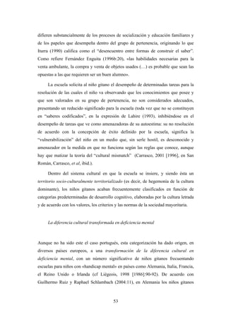 difieren substancialmente de los procesos de socialización y educación familiares y
de los papeles que desempeña dentro del grupo de pertenencia, originando lo que
Iturra (1990) califica como el “desencuentro entre formas de construir el saber”.
Como refiere Fernández Enguita (1996b:20), «las habilidades necesarias para la
venta ambulante, la compra y venta de objetos usados (…) es probable que sean las
opuestas a las que requieren ser un buen alumno».

     La escuela solicita al niño gitano el desempeño de determinadas tareas para la
resolución de las cuales el niño va observando que los conocimientos que posee y
que son valorados en su grupo de pertenencia, no son considerados adecuados,
presentando un reducido significado para la escuela (toda vez que no se constituyen
en “saberes codificados”, en la expresión de Lahire (1993), inhibiéndose en el
desempeño de tareas que ve como amenazadoras de su autoestima: su no resolución
de acuerdo con la concepción de éxito definido por la escuela, significa la
“vulnerabilización” del niño en un medio que, sin serle hostil, es desconocido y
amenazador en la medida en que no funciona según las reglas que conoce, aunque
hay que matizar la teoría del “cultural mismatch” (Carrasco, 2001 [1996], en San
Román, Carrasco, et al, ibid.).

     Dentro del sistema cultural en que la escuela se insiere, y siendo ésta un
territorio socio-culturalmente territorializado (es decir, de hegemonía de la cultura
dominante), los niños gitanos acaban frecuentemente clasificados en función de
categorías predeterminadas de desarrollo cognitivo, elaboradas por la cultura letrada
y de acuerdo con los valores, los criterios y las normas de la sociedad mayoritaria.


     La diferencia cultural transformada en deficiencia mental



Aunque no ha sido este el caso portugués, esta categorización ha dado origen, en
diversos países europeos, a una transformación de la diferencia cultural en
deficiencia mental, con un número significativo de niños gitanos frecuentando
escuelas para niños con «handicap mental» en países como Alemania, Italia, Francia,
el Reino Unido o Irlanda (cf Liégeois, 1998 [1986]:90-92). De acuerdo con
Guilhermo Ruiz y Raphael Schlambach (2004:11), en Alemania los niños gitanos



                                          53
 