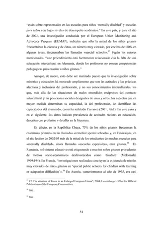 “están sobre-representados en las escuelas para niños ‘mentally disabled’ y escuelas
para niños con bajos niveles de desempeño académico.” En este país, y para el año
de 2003, una investigación conducida por el European Union Monitoring and
Advocacy Program (EUMAP), indicaba que sólo la mitad de los niños gitanos
frecuentaban la escuela y de éstos, un número muy elevado, por encima del 80% en
algunas áreas, frecuentaban las llamadas «special schools».37 Según los autores
mencionados, “este procedimiento está fuertemente relacionado con la falta de una
educación intercultural en Alemania, donde los profesores no poseen competencias
pedagógicas para enseñar a niños gitanos.”

          Aunque, de nuevo, esto debe ser matizado puesto que la investigación sobre
minorías y educación há mostrado ampliamente que son las actitudes y las prácticas
afectivas y inclusivas del profesorado, y no sus conocimientos interculturales, los
que, más allá de las situaciones de malos entendidos recíprocos del contacto
intercultural y las posiciones sociales desiguales de unos y otros, los aspectos que en
mayor medida determinan su capacidad, la del profesorado, de identificar las
capacidades del alumnado, como ha señalado Carrasco (2001, ibid.). En este caso y
en el siguiente, los datos indican prevalencia de actitudes racistas en educación,
descritas con profusión y detalles en la literatura.

          En efecto, en la República Checa, 75% de los niños gitanos frecuentan la
enseñanza primaria en las llamadas «remedial special schools» y, en Eslovaquia, en
el año lectivo de 2002/03 más de la mitad de los estudiantes de muchas escuelas para
«mentally disabled», ahora llamadas «escuelas especiales», eran gitanos.38                   En
Rumania, «el sistema educativo está etiquetando a muchos niños gitanos procedentes
de       medios   socio-económicos     desfavorecidos      como     ‘disabled’     (McDonald,
1999:194). En Francia, “investigaciones realizadas concluyen la existencia de niveles
muy elevados de niños gitanos en ‘special public schools for children with learning
or adaptation difficulties’».39 En Austria, «anteriormente al año de 1995, era casi

37
  Cf. The situation of Roma in an Enlarged European Union”, 2004, Luxemburgo: Office for Official
Publications of the European Communities.
38
     Ibid..

39
     Ibid..




                                               54
 