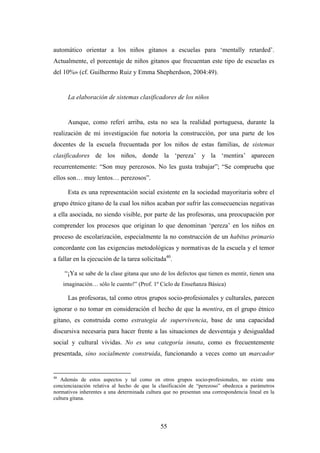 automático orientar a los niños gitanos a escuelas para ‘mentally retarded’.
Actualmente, el porcentaje de niños gitanos que frecuentan este tipo de escuelas es
del 10%» (cf. Guilhermo Ruiz y Emma Shepherdson, 2004:49).


      La elaboración de sistemas clasificadores de los niños


      Aunque, como referí arriba, esta no sea la realidad portuguesa, durante la
realización de mi investigación fue notoria la construcción, por una parte de los
docentes de la escuela frecuentada por los niños de estas familias, de sistemas
clasificadores de los niños, donde la ‘pereza’ y la ‘mentira’ aparecen
recurrentemente: “Son muy perezosos. No les gusta trabajar”; “Se comprueba que
ellos son… muy lentos… perezosos”.

      Esta es una representación social existente en la sociedad mayoritaria sobre el
grupo étnico gitano de la cual los niños acaban por sufrir las consecuencias negativas
a ella asociada, no siendo visible, por parte de las profesoras, una preocupación por
comprender los procesos que originan lo que denominan ‘pereza’ en los niños en
proceso de escolarización, especialmente la no construcción de un habitus primario
concordante con las exigencias metodológicas y normativas de la escuela y el temor
a fallar en la ejecución de la tarea solicitada40.

     “¡Ya se sabe de la clase gitana que uno de los defectos que tienen es mentir, tienen una
     imaginación… sólo le cuento!” (Prof. 1º Ciclo de Enseñanza Básica)

      Las profesoras, tal como otros grupos socio-profesionales y culturales, parecen
ignorar o no tomar en consideración el hecho de que la mentira, en el grupo étnico
gitano, es construida como estrategia de supervivencia, base de una capacidad
discursiva necesaria para hacer frente a las situaciones de desventaja y desigualdad
social y cultural vividas. No es una categoría innata, como es frecuentemente
presentada, sino socialmente construida, funcionando a veces como un marcador


40
   Además de estos aspectos y tal como en otros grupos socio-profesionales, no existe una
concienciazación relativa al hecho de que la clasificación de “perezoso” obedezca a parámetros
normativos inherentes a una determinada cultura que no presentan una correspondencia lineal en la
cultura gitana.




                                               55
 