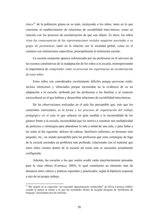 étnico41 de la población gitana en su todo, incluyendo a los niños, tanto en lo que
concierne al establecimiento de relaciones de sociabilidad inter-étnicas, como en
relación con los procesos de escolarización de que son objeto. Es decir, los niños
viven las consecuencias de las representaciones sociales negativas asociadas a su
grupo de pertenencia, tanto en la relación con la sociedad global, como en el
contacto con instituciones específicas, principalmente la institución escolar.

      La escuela raramente aparece referenciada por las profesoras en el universo de
las razones constitutivas de la inadaptación de los niños a la escuela, menospreciando
la importancia de comprender cómo se procesan las experiencias de escolarización
de estos niños.

      Estos niños son considerados escolarmente difíciles porque provocan ruido,
incluso silenciosos y silenciados porque incomodan en la evidencia de su no
adaptación a la escuela, atribuida por las profesoras a las familias y al contexto
sociocultural en el que habitan y desarrollan relaciones de sociabilidad intra-étnicas.

      De las observaciones realizadas en el aula fue perceptible que, más que los
contenidos curriculares, es la forma y los procesos de organización del trabajo
pedagógico en el aula lo que subyace en gran medida a la incomodidad de los
gitanos frente a la escuela, incomodidad que los motiva a construir una multiplicidad
de pretextos y estrategias para abandonar la sala a mitad de una aula, o para faltar a
las aulas al día siguiente: dolores de cabeza, familiares enfermos, un hermano más
pequeño, etc., no siendo perceptible para las profesoras que estas estrategias de fuga
de la escuela esconden un problema más profundo, relacionado con el malestar que
estos niños sienten dentro de la escuela tal como ésta se encuentra actualmente
configurada.

      Además, las escuelas a las que suelen acudir están mayritariamente pensadas
para la clase obrera (Carrasco, 2003), lo qual constituiría un elemento más de
distancia entre valores y práticas esperados y practicados, según la hipótesis expuesta
a raíz de mi propio trabajo.

41
   Me inspiré en la expresión “un marcador aparentemente irreductible” de Sílvia Carrasco (2002),
cuando la autora se refiere a lo que las sociedades dichas de acogida designan de “problemas de
lenguaje” presentados por las minorías.




                                               56
 