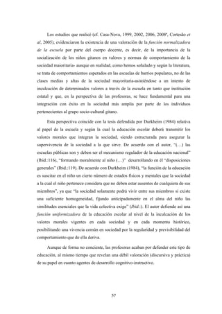 Los estudios que realicé (cf. Casa-Nova, 1999, 2002, 2006, 2008ª, Cortesão et
al, 2005), evidenciaron la existencia de una valoración de la función normalizadora
de la escuela por parte del cuerpo docente, es decir, de la importancia de la
socialización de los niños gitanos en valores y normas de comportamiento de la
sociedad maioritaria- aunque en realidad, como hemos señalado y según la literatura,
se trata de comportamientos esperados en las escuelas de barrios populares, no de las
clases medias y altas de la sociedad mayoritaria-asistiéndose a un intento de
inculcación de determinados valores a través de la escuela en tanto que institución
estatal y que, en la perspectiva de las profesoras, se hace fundamental para una
integración con éxito en la sociedad más amplia por parte de los individuos
pertenecientes al grupo socio-cultural gitano.

     Esta perspectiva coincide con la tesis defendida por Durkheim (1984) relativa
al papel de la escuela y según la cual la educación escolar deberá transmitir los
valores morales que integran la sociedad, siendo estructurada para asegurar la
supervivencia de la sociedad a la que sirve. De acuerdo con el autor, “(…) las
escuelas públicas son y deben ser el mecanismo regulador de la educación nacional”
(Ibid.:116), “formando moralmente al niño (…)” desarrollando en él “disposiciones
generales” (Ibid.:119). De acuerdo con Durkheim (1984), “la función de la educación
es suscitar en el niño un cierto número de estados físicos y mentales que la sociedad
a la cual el niño pertenece considera que no deben estar ausentes de cualquiera de sus
miembros”, ya que “la sociedad solamente podrá vivir entre sus miembros si existe
una suficiente homogeneidad, fijando anticipadamente en el alma del niño las
similitudes esenciales que la vida colectiva exige” (Ibid.:). El autor defiende así una
función uniformizadora de la educación escolar al nivel de la inculcación de los
valores morales vigentes en cada sociedad y en cada momento histórico,
posibilitando una vivencia común en sociedad por la regularidad y previsibilidad del
comportamiento que de ella deriva.

     Aunque de forma no conciente, las profesoras acaban por defender este tipo de
educación, al mismo tiempo que revelan una débil valoración (discursiva y práctica)
de su papel en cuanto agentes de desarrollo cognitivo-instructivo.




                                          57
 