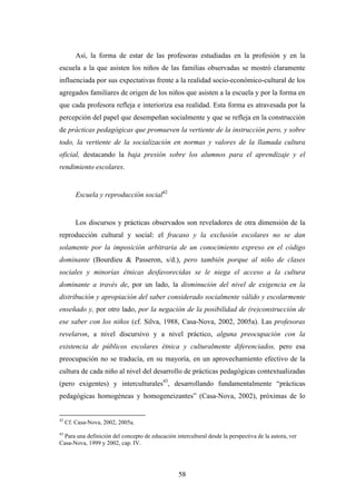 Así, la forma de estar de las profesoras estudiadas en la profesión y en la
escuela a la que asisten los niños de las familias observadas se mostró claramente
influenciada por sus expectativas frente a la realidad socio-económico-cultural de los
agregados familiares de origen de los niños que asisten a la escuela y por la forma en
que cada profesora refleja e interioriza esa realidad. Esta forma es atravesada por la
percepción del papel que desempeñan socialmente y que se refleja en la construcción
de prácticas pedagógicas que promueven la vertiente de la instrucción pero, y sobre
todo, la vertiente de la socialización en normas y valores de la llamada cultura
oficial, destacando la baja presión sobre los alumnos para el aprendizaje y el
rendimiento escolares.


         Escuela y reproducción social42


         Los discursos y prácticas observados son reveladores de otra dimensión de la
reproducción cultural y social: el fracaso y la exclusión escolares no se dan
solamente por la imposición arbitraria de un conocimiento expreso en el código
dominante (Bourdieu & Passeron, s/d.), pero también porque al niño de clases
sociales y minorías étnicas desfavorecidas se le niega el acceso a la cultura
dominante a través de, por un lado, la disminución del nivel de exigencia en la
distribución y apropiación del saber considerado socialmente válido y escolarmente
enseñado y, por otro lado, por la negación de la posibilidad de (re)construcción de
ese saber con los niños (cf. Silva, 1988, Casa-Nova, 2002, 2005a). Las profesoras
revelaron, a nivel discursivo y a nivel práctico, alguna preocupación con la
existencia de públicos escolares étnica y culturalmente diferenciados, pero esa
preocupación no se traducía, en su mayoría, en un aprovechamiento efectivo de la
cultura de cada niño al nivel del desarrollo de prácticas pedagógicas contextualizadas
(pero exigentes) y interculturales43, desarrollando fundamentalmente “prácticas
pedagógicas homogéneas y homogeneizantes” (Casa-Nova, 2002), próximas de lo


42
     Cf. Casa-Nova, 2002, 2005a.
43
  Para una definición del concepto de educación intercultural desde la perspectiva de la autora, ver
Casa-Nova, 1999 y 2002, cap. IV.




                                                  58
 