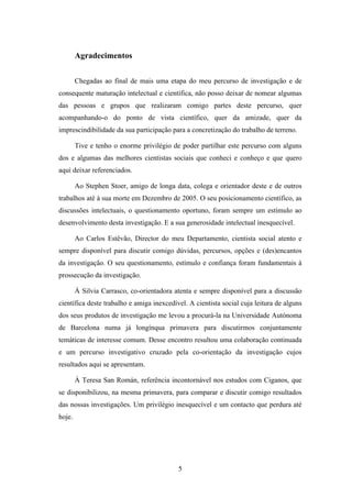 Agradecimentos


        Chegadas ao final de mais uma etapa do meu percurso de investigação e de
consequente maturação intelectual e científica, não posso deixar de nomear algumas
das pessoas e grupos que realizaram comigo partes deste percurso, quer
acompanhando-o do ponto de vista científico, quer da amizade, quer da
imprescindibilidade da sua participação para a concretização do trabalho de terreno.

        Tive e tenho o enorme privilégio de poder partilhar este percurso com alguns
dos e algumas das melhores cientistas sociais que conheci e conheço e que quero
aqui deixar referenciados.

        Ao Stephen Stoer, amigo de longa data, colega e orientador deste e de outros
trabalhos até à sua morte em Dezembro de 2005. O seu posicionamento científico, as
discussões intelectuais, o questionamento oportuno, foram sempre um estímulo ao
desenvolvimento desta investigação. E a sua generosidade intelectual inesquecível.

        Ao Carlos Estêvão, Director do meu Departamento, cientista social atento e
sempre disponível para discutir comigo dúvidas, percursos, opções e (des)encantos
da investigação. O seu questionamento, estímulo e confiança foram fundamentais à
prossecução da investigação.

        À Silvia Carrasco, co-orientadora atenta e sempre disponível para a discussão
científica deste trabalho e amiga inexcedível. A cientista social cuja leitura de alguns
dos seus produtos de investigação me levou a procurá-la na Universidade Autónoma
de Barcelona numa já longínqua primavera para discutirmos conjuntamente
temáticas de interesse comum. Desse encontro resultou uma colaboração continuada
e um percurso investigativo cruzado pela co-orientação da investigação cujos
resultados aqui se apresentam.

        À Teresa San Román, referência incontornável nos estudos com Ciganos, que
se disponibilizou, na mesma primavera, para comparar e discutir comigo resultados
das nossas investigações. Um privilégio inesquecível e um contacto que perdura até
hoje.




                                           5
 