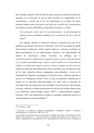 que Fernández Enguita (1996:20) llamó la forma carencial de abordar la diferencia,
apoyadas en la convicción de que los niños necesitan ser compensados de los
conocimientos y valores que no les son transmitidos en su cultura de origen,
conocido también como la perspectiva del déficit en el análisis de la escolarización
de minorías (Carrasco, 2001[1996], en San Román, Carrasco et al, ibid.).

         Una educación escolar para la monoculturalidad y la discontinuidad de
         algunas prácticas culturales: paradojas de la construcción de una escuela de
         masas44

         Sin embargo, también se observaron esfuerzos y prácticas por parte de las
profesoras que denotan una toma de conciencia a nivel de la necesidad de atender
positivamente la diferencia cultural; algunos discursos y prácticas reveladores de
alguna preocupación con las especificidades culturales y las especificidades del
modelo        de     socialización      escolar.      Considero,       sin     embargo,        que     la
educación/enseñanza administrados en aquella escuela se insiere mayoritariamente
en un modelo monocultural (que resulta en gran medida de la incapacidad de
trabajar con la diferencia cultural y no de un rechazo a trabajar con ella) y no en un
modelo de educación inter/multicultural crítica, entendida como una educación que,
por un lado, desarrolle prácticas pedagógicas contextualizadas, a través de la
elaboración de “dispositivos pedagógicos” (Cortesão & Stoer, 1996) que permitan el
acceso a un “bilingüismo cultural” (Ibid.). Lo que las profesoras entendían por la
práctica de la educación inter/multicultural era sobre todo el desarrollo de
actividades fuera del espacio del aula, actividades extra-curriculares, materializadas
en danzas, canciones y semanas gastronómicas de las diversas culturas, dando origen
a un “pluralismo cultural benigno” (Stoer, 1997)45, o “interculturalismo ingenuo”
(Carrasco, 1997), que difícilmente se traduce en resultados académicos positivos o
en oportunidades de vida diversificadas.46



44
     Cf. Casa-Nova, 2002.
45
   Acerca de los conceptos de “dispositivos pedagógicos”, “bilingüismo cultural” e “pluralismo
cultural benígno”, ver Casa-Nova, 2002, cap. I y IV.
46
  A propósito de la folclorización de la diferencia ver también, entre otros, Torres Santomé (1995),
donde el autor habla de un “curriculum turístico” construido para trabajar con las minorías en la
escuela. A propósito de la estereotipia del ‘otro’, representada en los libros de textos y sus reflejos en



                                                   59
 