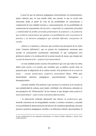 A pesar de que las prácticas pedagógicas monoculturales son predominantes,
quiero subrayar que, en esta mirada sobre una escuela, lo que se reveló más
interesante desde el punto de vista de las posibilidades de conocimiento y
comprensión de una realidad concreta y, consecuentemente, de las posibilidades de
construcción de conocimiento, fue desvelar y comprender la complejidad, pluralidad
y simultaneidad de perfiles personales-profesionales de profesores y de profesoras
que revelaron características que apuntan a la posibilidad de estar en presencia de
prácticas y de discursos pedagógicos que sustentan diferentes concepciones de
escuela:

      - observé y oí prácticas y discursos que revelaron una percepción de los niños
como “sistemas deficitarios”, que no poseen las competencias necesarias para
acceder al conocimiento escolarmente transmitido, lo que configuraría un/a
profesor/a anterior a la construcción de la actual escuela de masas, que designé por
escuela de domesticación - profesor/a pre/monocultural.

      - en esta realidad escolar coexiste el/la profesor/a que cree que todos los niños
deben tener acceso a la escuela, que considera que su público escolar tiene un
potencial para la adquisición de la cultura escolar: el/la profesor/a de la escuela de
masas – escuela meritocrática, profesor/a monocultural (Stoer, 1994) pero
desarrollando      prácticas     pedagógicas       mayoritariamente        homogéneas        y
homogeneizantes.

      - encontré también el/la profesor/a que reconoce la existencia en la escuela de
una multiplicidad de culturas, pero dando visibilidad a las diferencias culturales en
una perspectiva de “folclorización” de las mismas, lo que designé como profesor/a
mono/multicultural – y por escuela esencialista-diferencialista.

      - la observación realizada (des)ocultó aún dilemas de profesores/as que,
teniendo conciencia de las desigualdades sociales y escolares existentes y creyendo
en la posibilidad de democratización del proceso de enseñanza-aprendizaje, procuran
promover prácticas pedagógicas sensibles a la diferencia cultural, aproximándose al


la (no) construcción de una educación intercultural, ver García Castaño, Martinez y García Cano
(1999:169-207).




                                              60
 