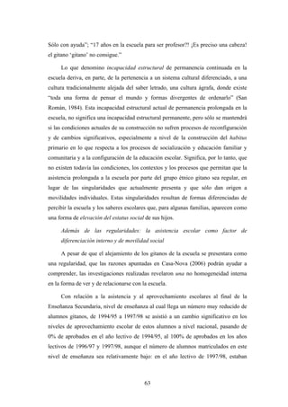 Sólo con ayuda”; “17 años en la escuela para ser profesor?! ¡Es preciso una cabeza!
el gitano ‘gitano’ no consigue.”

     Lo que denomino incapacidad estructural de permanencia continuada en la
escuela deriva, en parte, de la pertenencia a un sistema cultural diferenciado, a una
cultura tradicionalmente alejada del saber letrado, una cultura ágrafa, donde existe
“toda una forma de pensar el mundo y formas divergentes de ordenarlo” (San
Román, 1984). Esta incapacidad estructural actual de permanencia prolongada en la
escuela, no significa una incapacidad estructural permanente, pero sólo se mantendrá
si las condiciones actuales de su construcción no sufren procesos de reconfiguración
y de cambios significativos, especialmente a nivel de la construcción del habitus
primario en lo que respecta a los procesos de socialización y educación familiar y
comunitaria y a la configuración de la educación escolar. Significa, por lo tanto, que
no existen todavía las condiciones, los contextos y los procesos que permitan que la
asistencia prolongada a la escuela por parte del grupo étnico gitano sea regular, en
lugar de las singularidades que actualmente presenta y que sólo dan origen a
movilidades individuales. Estas singularidades resultan de formas diferenciadas de
percibir la escuela y los saberes escolares que, para algunas familias, aparecen como
una forma de elevación del estatus social de sus hijos.

     Además de las regularidades: la asistencia escolar como factor de
     diferenciación interno y de movilidad social

     A pesar de que el alejamiento de los gitanos de la escuela se presentara como
una regularidad, que las razones apuntadas en Casa-Nova (2006) podrán ayudar a
comprender, las investigaciones realizadas revelaron una no homogeneidad interna
en la forma de ver y de relacionarse con la escuela.

     Con relación a la asistencia y al aprovechamiento escolares al final de la
Enseñanza Secundaria, nivel de enseñanza al cual llega un número muy reducido de
alumnos gitanos, de 1994/95 a 1997/98 se asistió a un cambio significativo en los
niveles de aprovechamiento escolar de estos alumnos a nivel nacional, pasando de
0% de aprobados en el año lectivo de 1994/95, al 100% de aprobados en los años
lectivos de 1996/97 y 1997/98, aunque el número de alumnos matriculados en este
nivel de enseñanza sea relativamente bajo: en el año lectivo de 1997/98, estaban



                                          63
 