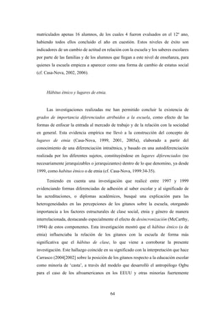 matriculados apenas 16 alumnos, de los cuales 4 fueron evaluados en el 12º ano,
habiendo todos ellos concluido el año en cuestión. Estos niveles de éxito son
indicadores de un cambio de actitud en relación con la escuela y los saberes escolares
por parte de las familias y de los alumnos que llegan a este nivel de enseñanza, para
quienes la escuela empieza a aparecer como una forma de cambio de estatus social
(cf. Casa-Nova, 2002, 2006).



     Hábitus étnico y lugares de etnia.


     Las investigaciones realizadas me han permitido concluir la existencia de
grados de importancia diferenciados atribuidos a la escuela, como efecto de las
formas de enfocar la entrada al mercado de trabajo y de la relación con la sociedad
en general. Esta evidencia empírica me llevó a la construcción del concepto de
lugares de etnia (Casa-Nova, 1999, 2001, 2005a), elaborado a partir del
conocimiento de una diferenciación intraétnica, y basado en una autodiferenciación
realizada por los diferentes sujetos, constituyéndose en lugares diferenciados (no
necesariamente jerarquizables o jerarquizantes) dentro de lo que denomino, ya desde
1999, como habitus étnico o de etnia (cf. Casa-Nova, 1999:34-35).

     Teniendo en cuenta una investigación que realicé entre 1997 y 1999
evidenciando formas diferenciadas de adhesión al saber escolar y al significado de
las acreditaciones, o diplomas académicos, busqué una explicación para las
heterogeneidades en las percepciones de los gitanos sobre la escuela, otorgando
importancia a los factores estructurales de clase social, etnia y género de manera
interrelacionada, destacando especialmente el efecto de desincronización (McCarthy,
1994) de estos componentes. Esta investigación mostró que el hábitus étnico (o de
etnia) influenciaba la relación de los gitanos con la escuela de forma más
significativa que el hábitus de clase, lo que viene a corroborar la presente
investigación. Este hallazgo coincide en su significado con la interpretación que hace
Carrasco (2004[2002] sobre la posición de los gitanos respecto a la educación escolar
como minoría de ‘casta’, a través del modelo que desarrolló el antropólogo Ogbu
para el caso de los afroamericanos en los EEUU y otras minorías fuertemente



                                          64
 