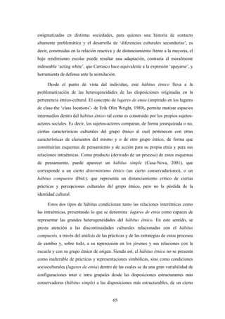 estigmatizadas en distintas sociedades, para quienes una historia de contacto
altamente problemática y el desarrollo de ‘diferencias culturales secundarias’, es
decir, construidas en la relación reactiva y de distanciamiento frente a la mayoria, el
bajo rendimiento escolar puede resultar una adaptación, contraria al moralmente
indeseable ‘acting white’, que Carrasco hace equivalente a la expresión ‘apayarse’, y
herramienta de defensa ante la asimilación.

     Desde el punto de vista del individuo, este hábitus étnico lleva a la
problematización de las heterogeneidades de las disposiciones originadas en la
pertenencia étnico-cultural. El concepto de lugares de etnia (inspirado en los lugares
de clase-the ‘class locations’- de Erik Olin Wright, 1989), permite matizar espacios
intermedios dentro del hábitus étnico tal como es construido por los propios sujetos-
actores sociales. Es decir, los sujetos-actores comparan, de forma jerarquizada o no,
ciertas características culturales del grupo étnico al cual pertenecen con otras
características de elementos del mismo y o de otro grupo étnico, de forma que
constituirían esquemas de pensamiento y de acción para su propia etnia y para sus
relaciones intraétnicas. Como producto (derivado de un proceso) de estos esquemas
de pensamiento, puede aparecer un hábitus simple (Casa-Nova, 2001), que
corresponde a un cierto determinismo étnico (un cierto conservadurismo), o un
hábitus compuesto (Ibid.), que representa un distanciamiento crítico de ciertas
prácticas y percepciones culturales del grupo étnico, pero no la pérdida de la
identidad cultural.

     Estos dos tipos de hábitus condicionan tanto las relaciones interétnicas como
las intraétnicas, presentando lo que se denomina lugares de etnia como capaces de
representar las grandes heterogeneidades del hábitus étnico. En este sentido, se
presta atención a las discontinuidades culturales relacionadas con el hábitus
compuesto, a través del análisis de las prácticas y de las estrategias de estos procesos
de cambio y, sobre todo, a su repercusión en los jóvenes y sus relaciones con la
escuela y con su grupo étnico de origen. Siendo así, el hábitus étnico no se presenta
como inalterable de prácticas y representaciones simbólicas, sino como condiciones
socioculturales (lugares de etnia) dentro de las cuales se da una gran variabilidad de
configuraciones inter e intra grupales desde las disposiciones estructurantes más
conservadoras (hábitus simple) a las disposiciones más estructurables, de un cierto


                                          65
 