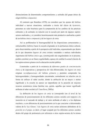 distanciamiento de determinados comportamientos y actitudes del grupo étnico de
origen (hábitus compuesto).

     Al contrario que Bourdieu (1970), no considero que los ajustes del hábitus
individual a nuevas situaciones, realizados a través del efecto de hysteresis,
presentan un valor heurístico para la comprensión de los cambios de las prácticas
culturales y de actitudes en relación con la escuela por parte de algunos sujetos-
actores analizados, y sí considero heurísticamente más productivo analizarlas a partir
de un hábitus étnico compuesto y de los lugares de etnia.

     Así se problematiza la heterogeneidad de las disposiciones estructurantes y
estructurables (hábitos) hacia la escuela originadas en la pertinencia étnico cultural,
pero observándolas a partir de la perspectiva del individuo, argumentando que dentro
de lo que denomino lugares de etnia existen variedades o matices individuales
importantes del hábitus étnico que, constituyendo aún singularidades en el presente,
podrán constituir en un futuro regularidades capaces de cambiar la actual relación de
los sujetos-actores gitanos con la educación escolar pública.

     Construidos a partir de la existencia de diferentes grados de concienciación
étnica y de expectativas y perspectivas de vida diferenciadas, los lugares de etnia
originan reconfiguraciones del hábitus primario y permiten comprender las
heterogeneidades y homogeneidades encontradas, normalmente en relación con la
forma de enfocar el saber escolar, donde la atribución de un mayor o menor
significado a la escuela no parece ser dependiente de la posesión de mayores
recursos económicos (estas familias son, quizás, aquellas que menor significado
atribuían al saber escolar) (cf. Casa-Nova, 2005a).

     La definición de los lugares de etnia se corresponde con el nivel de las
diferencias de posicionamiento de los diferentes actores sociales con respecto a la
inserción en el mercado de trabajo y al valor atribuido al saber y a los diplomas
escolares, o con diferencias de posicionamiento en lo que concierne a determinados
valores de la ‘Ley Gitana’. Los lugares de etnia serían asimismo definidores de la
posición en el grupo, es decir, el lugar ocupado por los diferentes actores sociales
dentro del grupo de pertenencia con referencia a otros sujetos-actores de la misma




                                          66
 