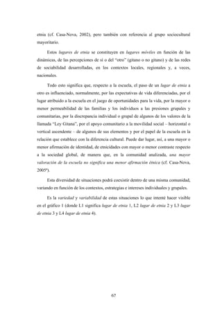 etnia (cf. Casa-Nova, 2002), pero también con referencia al grupo sociocultural
mayoritario.

     Estos lugares de etnia se constituyen en lugares móviles en función de las
dinámicas, de las percepciones de sí o del “otro” (gitano o no gitano) y de las redes
de sociabilidad desarrolladas, en los contextos locales, regionales y, a veces,
nacionales.

     Todo esto significa que, respecto a la escuela, el paso de un lugar de etnia a
otro es influenciado, normalmente, por las expectativas de vida diferenciadas, por el
lugar atribuido a la escuela en el juego de oportunidades para la vida, por la mayor o
menor permeabilidad de las familias y los individuos a las presiones grupales y
comunitarias, por la discrepancia individual o grupal de algunos de los valores de la
llamada “Ley Gitana”, por el apoyo comunitario a la movilidad social – horizontal o
vertical ascendente – de algunos de sus elementos y por el papel de la escuela en la
relación que establece con la diferencia cultural. Puede dar lugar, así, a una mayor o
menor afirmación de identidad, de etnicidades con mayor o menor contraste respecto
a la sociedad global, de manera que, en la comunidad analizada, una mayor
valoración de la escuela no significa una menor afirmación étnica (cf. Casa-Nova,
2005ª).

     Esta diversidad de situaciones podrá coexistir dentro de una misma comunidad,
variando en función de los contextos, estrategias e intereses individuales y grupales.

     Es la variedad y variabilidad de estas situaciones lo que intenté hacer visible
en el gráfico 1 (donde L1 significa lugar de etnia 1, L2 lugar de etnia 2 y L3 lugar
de etnia 3 y L4 lugar de etnia 4).




                                          67
 