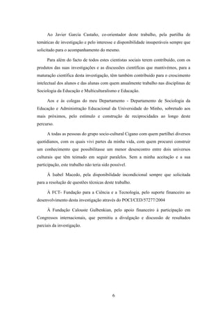 Ao Javier García Castaño, co-orientador deste trabalho, pela partilha de
temáticas de investigação e pelo interesse e disponibilidade insuperáveis sempre que
solicitado para o acompanhamento do mesmo.

     Para além do facto de todos estes cientistas sociais terem contribuído, com os
produtos das suas investigações e as discussões científicas que mantivémos, para a
maturação científica desta investigação, têm também contribuido para o crescimento
intelectual dos alunos e das alunas com quem anualmente trabalho nas disciplinas de
Sociologia da Educação e Multiculturalismo e Educação.

     Aos e às colegas do meu Departamento - Departamento de Sociologia da
Educação e Administração Educacional da Universidade do Minho, sobretudo aos
mais próximos, pelo estímulo e construção de reciprocidades ao longo deste
percurso.

     A todas as pessoas do grupo socio-cultural Cigano com quem partilhei diversos
quotidianos, com os quais vivi partes da minha vida, com quem procurei construir
um conhecimento que possibilitasse um menor desencontro entre dois universos
culturais que têm teimado em seguir paralelos. Sem a minha aceitação e a sua
participação, este trabalho não teria sido possível.

     À Isabel Macedo, pela disponibilidade incondicional sempre que solicitada
para a resolução de questões técnicas deste trabalho.

     À FCT- Fundação para a Ciência e a Tecnologia, pelo suporte financeiro ao
desenvolvimento desta investigação através do POCI/CED/57277/2004

     À Fundação Calouste Gulbenkian, pelo apoio financeiro à participação em
Congressos internacionais, que permitiu a divulgação e discussão de resultados
parciais da investigação.




                                            6
 