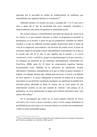 agravadas por la necesidad de cambio de establecimiento de enseñanza, que
imposibilitaba una vigilancia familiar y/o comunitaria.49

      Habiendo asistido a la escuela con éxito y accedido del 1º al 2º ciclo con 9
años, a partir del 6º año de escolaridad esta joven suspendió sistemática e
intencionalmente como forma de garantizar la continuidad escolar.

      Por razones relativas a constreñimientos derivados del sistema de valores de la
Ley Gitana en lo que al género femenino se refiere, la progenitora no permitió su
permanencia en la escuela. A pesar de que los progenitores valoraban los saberes
escolares y lo que los diplomas escolares pueden proporcionar desde el punto de
vista de la integración socio-cultural y de elevación del estatus social, el temor de
reacciones negativas del grupo extenso imposibilitaron la permanencia de la hija en
la escuela más allá de 6º año, lo que significa que la presión y el control
comunitarios, reales o simbólicos, juegan un importante papel en lo que concierne a
los márgenes de autonomía de sus individuos individualmente considerados (cf.
Casa-Nova, 2008b, parte II). El temor de consecuencias negativas funciona
frecuentemente como inhibidor de la realización de aspiraciones sociales
individuales y familiares, principalmente en lo que se refiere al género femenino. E
importa, sin embargo, destacar que, también para esta joven, el acceso a un diploma
de nivel superior y el acceso subsiguiente al mercado de trabajo de la sociedad
mayoritaria en una profesión socialmente prestigiosa, no significaría la pérdida de la
etnicidad gitana, afirmando su deseo de casarse con un joven gitano (lo que
efectivamente ocurrió), no por una cuestión de ‘racismo’, sinó porque, en su
perspectiva, un joven perteneciente al grupo socio-cultural mayoritario tiene “otra
cabeza. Otra cabeza.”

      En la investigación que realicé no se reveló ninguna situación de menos
etnicidad y más escuela o menos etnicidad y menos escuela, aunque formulamos la
posibilidad de que estos lugares de etnia por relación a la escuela son eventualmente
visibles en otras comunidades gitanas.



49
  Para el conocimiento de los discursos producidos por los padres de esta joven durante la frecuencia
del 4º año de escolaridad, ver Casa-Nova, 2002, cap. III.




                                                 70
 