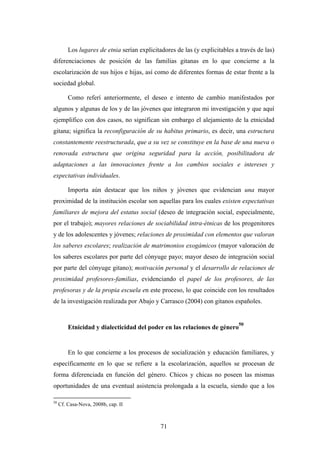 Los lugares de etnia serían explicitadores de las (y explicitables a través de las)
diferenciaciones de posición de las familias gitanas en lo que concierne a la
escolarización de sus hijos e hijas, así como de diferentes formas de estar frente a la
sociedad global.

         Como referí anteriormente, el deseo e intento de cambio manifestados por
algunos y algunas de los y de las jóvenes que integraron mi investigación y que aquí
ejemplifico con dos casos, no significan sin embargo el alejamiento de la etnicidad
gitana; significa la reconfiguración de su habitus primario, es decir, una estructura
constantemente reestructurada, que a su vez se constituye en la base de una nueva o
renovada estructura que origina seguridad para la acción, posibilitadora de
adaptaciones a las innovaciones frente a los cambios sociales e intereses y
expectativas individuales.

         Importa aún destacar que los niños y jóvenes que evidencian una mayor
proximidad de la institución escolar son aquellas para los cuales existen expectativas
familiares de mejora del estatus social (deseo de integración social, especialmente,
por el trabajo); mayores relaciones de sociabilidad intra-étnicas de los progenitores
y de los adolescentes y jóvenes; relaciones de proximidad con elementos que valoran
los saberes escolares; realización de matrimonios exogámicos (mayor valoración de
los saberes escolares por parte del cónyuge payo; mayor deseo de integración social
por parte del cónyuge gitano); motivación personal y el desarrollo de relaciones de
proximidad profesores-familias, evidenciando el papel de los profesores, de las
profesoras y de la propia escuela en este proceso, lo que coincide con los resultados
de la investigación realizada por Abajo y Carrasco (2004) con gitanos españoles.


                                                                             50
         Etnicidad y dialecticidad del poder en las relaciones de género


         En lo que concierne a los procesos de socialización y educación familiares, y
específicamente en lo que se refiere a la escolarización, aquellos se procesan de
forma diferenciada en función del género. Chicos y chicas no poseen las mismas
oportunidades de una eventual asistencia prolongada a la escuela, siendo que a los

50
     Cf. Casa-Nova, 2008b, cap. II



                                              71
 