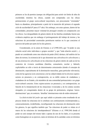 primeros se les da permiso (aunque sin obligación) para asistir sin limite de años de
escolaridad, mientras las chicas, cuando son comparadas con las chicas
pertenecientes al grupo socio-cultural mayoritario, son precozmente “orientadas”
hacia su abandono, principalmente a partir de la transición del primero al segundo
ciclo de escolaridad (4º para el 5º año). Sin embargo, son estas quienes, dentro de las
comunidades, presentan mayor voluntad de proseguir estudios en comparación con
los chicos. Las desigualdades de género dentro de las familias estudiadas fueron una
evidencia empírica que sin embargo el prolongamiento del trabajo de terreno y las
relaciones de proximidad construidas permitieron matizar en lo que concierne al
ejercicio del poder por parte de los dos géneros.

     Considerando, en la estera de Etienne et al (1998:243), que “el poder es una
relación social entre individuos o grupos sociales” y que “toda relación social (…)
puede ser considerada como una relación de poder (Ibid.) destaco, del análisis de los
datos de terreno, la existencia de lo que denominé una subordinación subordinante y
de una dominación subordinada en las relaciones de género dentro de cada un de los
contextos de vivencia cuotidiana (familiar, comunitario, escolar y laboral),
explicitables no sólo a través de determinantes estructurales (donde el concepto de
dominación, especialmente de la dominación masculina, gana particular relevancia),
como de las agencias (con conciencia) y de las subjetividades de los diversos sujetos-
actores en presencia y en contraposición, en su doble estatus de ciudadanos y
ciudadanas de un Estado y de miembros de una comunidad perteneciente a un grupo
socio-cultural concreto. Estos sujetos-actores en presencia y en contraposición, en
función de la interpretación de las situaciones vivenciadas y de los estatus sociales
otorgados y/o conquistados dentro de su grupo de pertenencia, originan ‘micro-
dominaciones’ que, en contexto, ‘desafían’ dominaciones más de orden estructural.

     La dialecticidad del poder que aquí señalo se presenta como resultando de un
proceso donde las relaciones de lo cotidiano son continuamente (re)interpretadas y,
consecuentemente, (re)definidas, reconfigurando las relaciones de dominación entre
los géneros, lo que significa también que “las relaciones de poder se sitúan en el
marco de las relaciones de interdependencia” (Etienne et al, 1998:244) donde el
poder no está siempre del mismo lado o apenas de uno de los lados, ni se presenta
como homogéneo en su ejercicio, tanto en términos de la cantidad, como en términos


                                          72
 