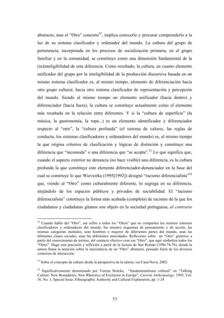 abstracto, mas el “Otro” concreto52, implica conocerlo y procurar comprenderlo a la
luz de su sistema clasificador y ordenador del mundo. La cultura del grupo de
pertenencia, incorporada en los procesos de socialización primaria, en el grupo
familiar y en la comunidad, se constituye como una dimensión fundamental de la
(in)inteligibilidad de esta diferencia. Como resultado, la cultura, en cuanto elemento
unificador del grupo por la inteligibilidad de la producción discursiva basada en un
mismo sistema clasificador es, al mismo tiempo, elemento de diferenciación hacia
otro grupo cultural, hacia otro sistema clasificador de representación y percepción
del mundo. Siendo al mismo tiempo un elemento unificador (hacia dentro) y
diferenciador (hacia fuera), la cultura se constituye actualmente como el elemento
más resaltado en la relación entre diferentes. Y si la “cultura de superficie” (la
música, la gastronomía, la ropa...) es un elemento identificador y diferenciador
respecto al “otro”, la “cultura profunda” (el sistema de valores, las reglas de
conducta, los sistemas clasificadores y ordenadores del mundo) es, al mismo tiempo
la que origina criterios de clasificación y lógicas de distinción y constituye una
diferencia que “incomoda” o una diferencia que “se acepta”.53 Lo que significa que,
cuando el aspecto exterior no denuncia (no hace visible) una diferencia, es la cultura
profunda la que constituye este elemento diferenciador-denunciador en la base del
cual se construye lo que Wieviorka (1995[1992]) designó “racismo diferencialista”54
que, viendo al “Otro” como culturalmente diferente, lo segrega en su diferencia,
alejándolo de los espacios públicos y privados de sociabilidad. El “racismo
diferencialista” constituye la forma más acabada (completa) de racismo de la que los
ciudadanos y ciudadanas gitanos son objeto en la sociedad portuguesa, al contrario


52
   Cuando hablo del “Otro”, me refiro a todos los “Otros” que no comparten los mismos sistemas
clasificadores y ordenadores del mundo, los mismos esquemas de pensamiento y de acción, las
mismas categorías mentales, sean hombres o mujeres de diferientes partes del mundo, sean las
diferentes clases sociales, sean las diferientes etnicidades. Reflexiono sobre un “Otro” genérico a
partir del conocimiento de terreno, del contacto efectivo com ese “Otro”, que aquí simboliza todos los
“Otros”. Hago esta precisión y reflexión a partir de la lectura de San Román (1996:74-76), donde la
autora llama la atención sobre la inexistência de un “Otro” abstracto, pensado fuera de los diversos
contextos de interacción.
53
     Sobre el concepto de cultura desde la perspectiva de la autora, ver Casa-Nova, 2002.
54
   Significativamente denominado por Verena Stolcke, “fundamentalismo cultural” en “Talking
Culture: New Boundaries, New Rhetorics of Exclusion in Europe”, Current Anthropology, 1995, Vol.
36, No. 1, Special Issue: Ethnographic Authority and Cultural Explanation, pp. 1-24




                                                    77
 