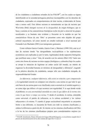 de los ciudadanos e ciudadanas oriundos de los PALOP55, con los cuales se siguen
identificando en la sociedad portuguesa prácticas incompatibles con los derechos de
ciudadanía, expresados en comportamientos de tinte racista, evidenciados de forma
más o menos sutil. Este último racismo es normalmente un tipo de racismo que
Wieviorka (Ibid.) designó racismo de la desigualdad, de origen biológico, que se
basa y sustenta en las características fenotípicas (color de piel u otras) de los grupos
racializados y es bastante más evidente y frecuente en la medida en que las
características físicas de este ‘Otro’ se presentan como más alejadas del grupo
cultural mayoritario, tal como mostró un estudio realizado a nivel nacional por
Fernando Luís Machado (2001) con inmigrantes guineanos.

      Como refieren García Castaño, García Cano y Martínez (1999:136), este es el
tipo de racismo donde “las desigualdades socio-políticas o las explotaciones
económicas son explicadas [y por lo tanto, legitimadas] desde supuestos biologistas
que justifican unas y otras.” Aún, de acuerdo con los autores (Ibid.:142) “tanto una
como otra forma de racismo revisten ropajes (biológicos o culturales) bajo los cuales
se arropa la intención de legitimar un orden social del mundo, un intento de
organizar la diversidad humana en términos de desigualdad y diferencia”, negando
en la práctica derechos de ciudadanía, aunque sólo una ciudadanía otorgada, de
responsabilidad del Estado.

      La diferencia, cualquier diferencia, sólo existe en relación y por comparación
y la regularidad consiste en comparar con relación a una norma en que todo lo que
está fuera de esa norma pasa a ser clasificado como a-normal en el sentido negativo y
no como algo que difiere a lo que acontece con regularidad. Y es aquí donde reside
el problema: en esta anormalidad entendida no como lo que difiere de la norma sino
como lo que hiere o rompe esa norma. Y desde el occidente, la norma, entendida
como universal, el patrón de referencia, es la cultura occidental y los valores
subyacentes a la misma. Y cuando el grupo sociocultural mayoritario se encuentra
frente a uno diferente, se encuentra de frente con todo su sistema clasificador, y
ordena la diferencia a partir de ahí. Se intenta ver los sistemas clasificadores del Otro
a la luz de los sistemas clasificadores propios pero considerándolos mejores (es

55
  PALOP, literalmente, Países Africanos de Língua Oficial Portuguesa, es un acrónimo surgido trás el
proceso de descolonización de los años setente del siglo XX. N. de la T.



                                                78
 