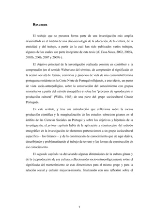 Resumen


     El trabajo que se presenta forma parte de una investigación más amplia
desarrollada en el ámbito de una etno-sociología de la educación, de la cultura, de la
etnicidad y del trabajo, a partir de la cual han sido publicados varios trabajos,
algunos de los cuales son parte integrante de esta tesis (cf. Casa-Nova, 2002, 2005a,
2005b, 2006, 2007 y 2008b ).

     El objetivo principal de la investigación realizada consiste en contribuir a la
comprensión (en el sentido Weberiano del término, de comprender el significado de
la acción social) de formas, contextos y procesos de vida de una comunidad Gitana
portuguesa residente en la Costa Norte de Portugal reflejando, a este efecto, un punto
de vista socio-antropológico, sobre la construcción del conocimiento con grupos
minoritarios a partir del método etnográfico y sobre los “procesos de reproducción y
producción cultural” (Willis, 1983) de una parte del grupo sociocultural Gitano
Portugués.

     En este sentido, y tras una introducción que reflexiona sobre la escasa
producción científica y la marginalización de los estudios sobre/con gitanos en el
ámbito de las Ciencias Sociales en Portugal y sobre los objetivos y hipótesis de la
investigación, el primer capítulo habla de la aplicación y construcción del método
etnográfico en la investigación de elementos pertenecientes a un grupo sociocultural
específico – los Gitanos – y de la construcción de conocimiento que de aquí deriva,
describiendo y problematizando el trabajo de terreno y las formas de construcción de
ese conocimiento.

     El segundo capítulo va desvelando algunas dimensiones de la cultura gitana y
de la (re)producción de esa cultura, reflexionando socio-antropológicamente sobre el
significado del mantenimiento de esas dimensiones para el mismo grupo y para la
relación social y cultural mayoría-minoría, finalizando con una reflexión sobre el




                                          7
 