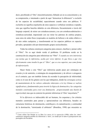 decir, percibiendo al ‘Otro’ etnocéntricamente), fallando así en su conocimiento y en
su comprensión, e intentando a partir de aquí “domesticar la diferencia” o excluirla
de los espacios de sociabilidad, especialmente cuando estos son públicos. Y
excluirlos no significa expulsarlos de estos espacios o verbalizar extrañeza o repudio,
sino que significa hacerles dañarles en esta diferencia, frecuentemente a través del
lenguaje corporal, de mirar con extrañeza-censura y no con extrañeza-admiración o
extrañeza-curiosidad, imponiendo con ese mirar los patrones de estética propios,
sean estos de orden físico (expresados en modelos de belleza) o de orden olfativo o
de otro orden cualquiera, y transformando así los espacios públicos en espacios
privados, apropiados sólo por determinados grupos socioculturales.

      Todas las culturas construyen categorías para conocer, clasificar y pensar sobre
el “Otro”. No es aquí donde reside el problema. El problema reside en la
construcción de categorías para inferiorizar ese “Otro”. Y cuando ese otro interioriza
esa norma que lo inferioriza, acaba por verse inferior, lo que lleva a que viva
efectivamente como insulto lo que el “Otro”, que se cree superior, usa como forma
de inferiorizarlo.

      Hacer frente a este “Otro” que inferioriza puede pasar por estrategias de
evasión y/o de sumisión, o estrategias de encapsulamiento y de altivez o arrogancia
en el contacto, que son también formas de esconder la percepción de inferioridad,
como es el caso de los gitanos con los que trabajamos, donde las estrategias activas
de mantenimiento de los valores culturales inherentes a la Ley Gitana se vuelven
significativas y fundamentales para invertir la lógica de dominación y las categorías
mentales construidas para creer esa dominación, proporcionando una ilusión de
superioridad, mas que en contexto les permite inferiorizar el ‘Otro’ mayoritario.56

      Si la diferencia es indisociable del ser humano, los esquemas y los criterios
mentales construidos para pensar y operacionalizar esa diferencia, basados en
estructuras históricas de dominación, contribuyen a la naturalización y continuidad
de la dominación, “eternizando el arbitrario” (Bourdieu, 1998) que encuentra su


56
   Como refiere San Román en su libro Los muros de la separación (1996), todos los ‘otros’
construyen categorías posibles de inferiorizar a ‘otros’, no siendo por lo tanto la jerarquización una
prerrogativa de Occidente.




                                                 79
 