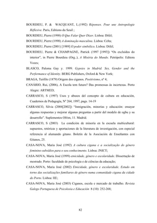 BOURDIEU, P. &        WACQUANT, L.(1992) Réponses. Pour une Antropologie
  Réflexive. Paris, Editions du Seuil ;
BOURDIEU, Pierre (1998) O Que Falar Quer Dizer. Lisboa: Difel;
BOURDIEU, Pierre (1998) A dominação masculina. Lisboa: Celta;
BOURDIEU, Pierre (2001) [1989] O poder simbólico. Lisboa: Difel;
BOURDIEU, Pierre & CHAMPAGNE, Patrick (1997 [1993]) “Os excluídos do
  interior”, in Pierre Bourdieu (Org..), A Miséria do Mundo. Petrópolis: Editora
  Vozes;
BLASCO, Paloma Gay y. 1999. Gypsies in Madrid. Sex, Gender and the
  Performance of Identity. BERG Publishers, Oxford & New York;
BRAGA, Teófilo (1879) Origem dos ciganos. Positivismo, nº 4;
CANÁRIO, Rui, (2006), A Escola tem futuro? Das promessas às incertezas. Porto
  Alegre: ARTMED;
CARRASCO, S (1997) Usos y abusos del concepto de cultura en educación,
  Cuadernos de Pedagogía, Nº 264, 1997, pags. 14-19
CARRASCO, Silvia (2004[2002]) “Inmigración, minorias y educación: ensayar
  algunas respuestas y mejorar algunas preguntas a partir del modelo de ogbu y su
  desarrollo”. Suplementos Ofrim, 11. Madrid.
CARRASCO, S (2003)          La condición de minoría en la escuela multicultural:
  supuestos, retóricas y aportaciones de la literatura de investigación, con especial
  referencia al alumando gitano. Boletín de la Asociación de Enseñantes con
  Gitanos, 25.
CASA-NOVA, Maria José (1992) A cultura cigana e a socialização do género
  feminino-subsídios para o seu conhecimento. Lisboa: JNICT;
CASA-NOVA, Maria José (1999) etnicidade, género e escolaridade. Dissertação de
  mestrado. Porto: faculdade de psicologia e de ciências da educação;
CASA-NOVA, Maria José (2002) Etnicidade, género e escolaridade. Estudo em
  torno das socializações familiares de género numa comunidade cigana da cidade
  do Porto. Lisboa: IIE;
CASA-NOVA, Maria José (2003) Ciganos, escola e mercado de trabalho. Revista
  Galego Portuguesa de Psicoloxia e Educación 8 (10): 252-268;




                                          82
 