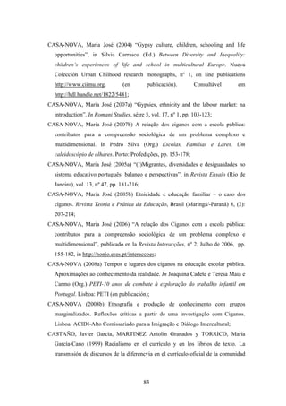 CASA-NOVA, Maria José (2004) “Gypsy culture, children, schooling and life
  opportunities”, in Silvia Carrasco (Ed.) Between Diversity and Inequality:
  children’s experiences of life and school in multicultural Europe. Nueva
  Colección Urban Chilhood research monographs, nº 1, on line publications
  http://www.ciimu.org.         (en         publicación).       Consultável     em
  http://hdl.handle.net/1822/5481;
CASA-NOVA, Maria José (2007a) “Gypsies, ethnicity and the labour market: na
  introduction”. In Romani Studies, séire 5, vol. 17, nº 1, pp. 103-123;
CASA-NOVA, Maria José (2007b) A relação dos ciganos com a escola pública:
  contributos para a compreensão sociológica de um problema complexo e
  multidimensional. In Pedro Silva (Org.) Escolas, Famílias e Lares. Um
  caleidoscópio de olhares. Porto: Profedições, pp. 153-178;
CASA-NOVA, Maria José (2005a) “(I)Migrantes, diversidades e desigualdades no
  sistema educativo português: balanço e perspectivas”, in Revista Ensaio (Rio de
  Janeiro), vol. 13, nº 47, pp. 181-216;
CASA-NOVA, Maria José (2005b) Etnicidade e educação familiar – o caso dos
  ciganos. Revista Teoria e Prática da Educação, Brasil (Maringá/-Paraná) 8, (2):
  207-214;
CASA-NOVA, Maria José (2006) “A relação dos Ciganos com a escola pública:
  contributos para a compreensão sociológica de um problema complexo e
  multidimensional”, publicado en la Revista Interacções, nº 2, Julho de 2006, pp.
  155-182, in http://nonio.eses.pt/interaccoes;
CASA-NOVA (2008a) Tempos e lugares dos ciganos na educação escolar pública.
  Aproximações ao conhecimento da realidade. In Joaquina Cadete e Teresa Maia e
  Carmo (Org.) PETI-10 anos de combate à exploração do trabalho infantil em
  Portugal. Lisboa: PETI (en publicación);
CASA-NOVA (2008b) Etnografia e produção de conhecimento com grupos
  marginalizados. Reflexões críticas a partir de uma investigação com Ciganos.
  Lisboa: ACIDI-Alto Comissariado para a Imigração e Diálogo Intercultural;
CASTAÑO, Javier Garcia, MARTINEZ Antolin Granados y TORRICO, Maria
  García-Cano (1999) Racialismo en el currículo y en los librios de texto. La
  transmisión de discursos de la diferencvia en el currículo oficial de la comunidad



                                           83
 