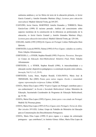 autónoma andaluza y en los librios de texto de la educación primaria, in Javier
  García Castanõ y Antolin Granados Martinez (Org.), Lecturas para educación
  intercultural. Madrid: Editorial Trotta, pp.169-207;
CASTAÑO, Javier Garcia, MARTINEZ Antolin Granados y TORRICO, Maria
  García-Cano (1999) El racismo pensado. Análisis del conocimiento sobre
  aspectos racialistas de la construcción de la diferencia en profesionales de la
  educación, in Javier García Castanõ y Antolin Granados Martinez (Org.),
  Lecturas para educación intercultural. Madrid: Editorial Trotta, pp. 129-168;
COELHO, Adolfo (1995 [1892]) Os Ciganos de Portugal. Lisboa: Publicações Dom
  Quixote;
CORTESÃO, Luiza & PINTO, Fátima (1995) O Povo Cigano: cidadãos na sombra.
  Porto: Edições Afrontamento;
CORTESÃO, L. e STOER, Stephen Ronald (1995) Projectos, Percursos, Sinergias
  no Campo da Educação Inter/Multicultural: Relatório Final, Porto: Edições
  Afrontamento
CORTESÃO, L. e STOER, Stephen Ronald (1996), A interculturalidade e a
  educação escolar: dispositivos pedagógicos e a construção da ponte entre culturas,
  Inovação, Vol. 9, 1 e 2, 35-51;
CORTESÃO, Luiza, Stoer, Stephen Ronald, CASA-NOVA, Maria José &
  TRINDADE, Rui (2005) Pontes para outras viagens. Escola e comunidade
  cigana: representações recíprocas. Lisboa: ACIME;
COSTA, Maria Elisa Lopes (1993) “O povo Cigano em Portugal: contributo para o
  seu conhecimento”, in Escola e Sociedade Multicultural. Lisboa: Ministério da
  Educação, Secretariado Coordenador de Programas de Educação Multicultural,
  pp. 91-96;
COSTA, Maria Elisa Lopes (1995) Ciganos: fontes para o seu estudo em Portugal.
  Madrid: Ed. Presença gitana;
COSTA, Maria Elisa Lopes (1997) O Povo Cigano entre Portugal e Terras de Além-
  Mar (séculos XVI-XIX). Lisboa: Grupo de Trabalho do Ministério da Educação
  para as Comemorações dos Descobrimentos Portugueses;
COSTA, Maria Elisa Lopes (1999) O povo cigano e o espaço da colonização
  portuguesa – que contributos?, in António Gómez Alfaro, Maria Elisa Lopes da



                                        84
 
