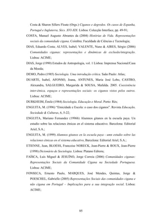 Costa & Sharon Sillers Floate (Orgs.) Ciganos e degredos. Os casos de Espanha,
  Portugal e Inglaterra, Sécs. XVI-XIX. Lisboa: Colecção Interface, pp. 49-91;
COSTA, Manuel Augusto Abrantes da (2004) Histórias de Vida. Representações
  sociais da comunidade cigana. Coimbra: Faculdade de Ciências e Tecnologia;
DIAS, Eduardo Costa; ALVES, Isabel; VALENTE, Nuno & AIRES, Sérgio (2006)
  Comunidades ciganas: representações e dinâmicas de exclusão/integração.
  Lisboa: ACIME;
DIAS, Jorge (1990) Estudos de Antropologia, vol. 1 Lisboa: Imprensa Nacional/Casa
  da Moeda;
DEMO, Pedro (1985) Sociologia. Uma introdução crítica. Saão Paulo: Atlas;
DUARTE, Isabel, AFONSO, Joana, ANTUNES, Maria José Lobo, CASTRO,
  Alexandra, SALGUEIRO, Margarida & SOUSA, Mafalda. 2005. Coexistência
  inter-étnica, espaços e representações sociais: os ciganos vistos pelos outros.
  Lisboa: ACIME;
DURKHEIM, Émile (1984) Sociologia, Educação e Moral. Porto: Rés;
ENGUITA, M. (1996) “Etnicidade e Escola: o caso dos ciganos”. Revista Educação,
  Sociedade & Culturas, 6, 5-22;
ENGUITA, Mariano Fernandez (1996b) Alumnos gitanos en la escuela paya. Un
  estudio sobre las relaciones étnicas en el sistema educativo. Barcelona: Editorial
  Ariel, S.A.;
ENGUITA, M. (1999) Alumnos gitanos en la escuela paya - umn estudio sobre las
  relaciones étnicas en el sistema educativo, Barcelona: Editorial Ariel, S.A.;
ETIENNE, Jean, BLOESS, Francoise NORECK, Jean-Pierre & ROUX, Jean-Pierre
  (1998) Dicionário de Sociologia. Lisboa: Platano Editora;
FAÍSCA, Luís Miguel & JESUÍNO, Jorge Correia (2006) Comunidades ciganas:
  Representações Sociais da Comunidade Cigana na Sociedade Portuguesa.
  Lisboa: ACIME;
FONSECA, Ernesto Paulo, MARQUES, José Mendes, Quintas, Jorge &
  POESCHEL, Gabrielle (2005) Representações Sociais das comunidades cigana e
  não cigana em Portugal – Implicações para a sua integração social. Lisboa:
  ACIME;




                                         85
 