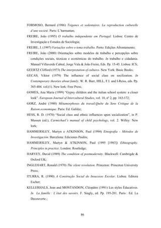 FORMOSO, Bernard (1986) Tsiganes et sedentaires. La reproduction culturelle
  d’une societé. Paris: L’harmattan;
FREIRE, João (1995) O trabalho independente em Portugal. Lisboa: Centro de
  Investigação e Estudos de Sociologia;
FREIRE, J. (1997) Variações sobre o tema trabalho. Porto: Edições Afrontamento;
FREIRE, João (2000) Orientações sobre modelos de trabalho e percepções sobre
  condições sociais, técnicas e económicas do trabalho. In trabalho e cidadania.
  Manuel Villaverde Cabral, Jorge Vala & João Freire, Eds. Pp. 15-45. Lisboa: ICS;
GEERTZ Clifford (1973) The interpretation of cultures. New York: Basic Books;
GECAS, Viktor (1979) The influence of social class on socilization. In
  Contemporary theories about family. W. R. Burr, HILL, F.I. and I-Reiss, eds. Pp.
  365-404. vol.(1). New Iork: Free Press;
GOMES, Ana Maria (1999) “Gypsy children and the italian school system: a closer
  look”. European Journal of Intercultural Studies, vol. 10, nº 2, pp. 163-172;
GORZ, André (1988) Métamorphoses du travail.Quête du Sens Critique de la
  Raison economique. Paris: Ed. Galilée;
HESS, R. D. (1970) “Social class and ethnic influences upon socialization”, in P.
  Mussen (ed.), Carmichael’s manual of child psychology, vol. 2. Willey: New
  Iork;
HAMMERSLEY, Martyn e ATKINSON, Paul (1994) Etnografia - Métodos de
  Investigación. Barcelona: Ediciones Paidós;
HAMMERSLEY, Martyn & ATKINSON, Paul (1995 [1983]) Ethnography.
  Principles in practice. London: Routledge;
HARVEY, David (1989) The condition of postmodernity. Blackwell: Cambrigde &
  Oxford UK;
INGLEHART, Ronald (1970) The silent revolution. Princeton: Princeton University
  Press;
ITURRA, R. (1990) A Construção Social do Insucesso Escolar. Lisboa: Editora
  Escher;
KELLERHALS, Jean and MONTANDON, Cléopâtre (1991) Les styles Éducatives.
  In La famille : L’état des savoirs. F. Singly, ed. Pp. 195-201. Paris : Ed. La
  Decouverte ;



                                          86
 