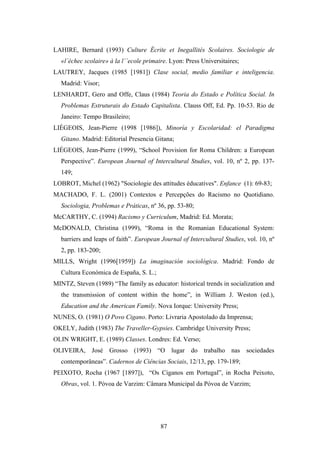 LAHIRE, Bernard (1993) Culture Écrite et Inegallités Scolaires. Sociologie de
  «l´échec scolaire» à la l´´ecole primaire. Lyon: Press Universitaires;
LAUTREY, Jacques (1985 [1981]) Clase social, medio familiar e inteligencia.
  Madrid: Visor;
LENHARDT, Gero and Offe, Claus (1984) Teoria do Estado e Política Social. In
  Problemas Estruturais do Estado Capitalista. Clauss Off, Ed. Pp. 10-53. Rio de
  Janeiro: Tempo Brasileiro;
LIÉGEOIS, Jean-Pierre (1998 [1986]), Minoría y Escolaridad: el Paradigma
  Gitano. Madrid: Editorial Presencia Gitana;
LIÉGEOIS, Jean-Pierre (1999), “School Provision for Roma Children: a European
  Perspective”. European Journal of Intercultural Studies, vol. 10, nº 2, pp. 137-
  149;
LOBROT, Michel (1962) "Sociologie des attitudes éducatives". Enfance (1): 69-83;
MACHADO, F. L. (2001) Contextos e Percepções do Racismo no Quotidiano.
  Sociologia, Problemas e Práticas, nº 36, pp. 53-80;
McCARTHY, C. (1994) Racismo y Curriculum, Madrid: Ed. Morata;
McDONALD, Christina (1999), “Roma in the Romanian Educational System:
  barriers and leaps of faith”. European Journal of Intercultural Studies, vol. 10, nº
  2, pp. 183-200;
MILLS, Wright (1996[1959]) La imaginación sociológica. Madrid: Fondo de
  Cultura Económica de España, S. L.;
MINTZ, Steven (1989) “The family as educator: historical trends in socialization and
  the transmission of content within the home”, in William J. Weston (ed.),
  Education and the American Family. Nova Iorque: University Press;
NUNES, O. (1981) O Povo Cigano. Porto: Livraria Apostolado da Imprensa;
OKELY, Judith (1983) The Traveller-Gypsies. Cambridge University Press;
OLIN WRIGHT, E. (1989) Classes. Londres: Ed. Verso;
OLIVEIRA, José Grosso (1993) “O lugar do trabalho nas sociedades
  contemporâneas”. Cadernos de Ciências Sociais, 12/13, pp. 179-189;
PEIXOTO, Rocha (1967 [1897]), “Os Ciganos em Portugal”, in Rocha Peixoto,
  Obras, vol. 1. Póvoa de Varzim: Câmara Municipal da Póvoa de Varzim;




                                         87
 