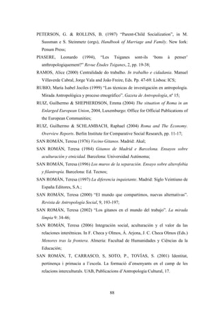 PETERSON, G. & ROLLINS, B. (1987) “Parent-Child Socialization”, in M.
  Sussman e S. Steinmetz (orgs), Handbook of Marriage and Family. New Iork:
  Penum Press;
PIASERE,     Leonardo      (1994),   “Les    Tsiganes   sont-ils   ‘bons   à   penser’
  anthropologiquement?” Revue Études Tsiganes, 2, pp. 19-38;
RAMOS, Alice (2000) Centralidade do trabalho. In trabalho e cidadania. Manuel
  Villaverde Cabral, Jorge Vala and João Freire, Eds. Pp. 47-69. Lisboa: ICS;
RUBIO, María Isabel Jociles (1999) “Las técnicas de investigación en antropología.
  Mirada Antropológica y proceso etnográfico”. Gazeta de Antropología, nº 15;
RUIZ, Guilhermo & SHEPHERDSON, Emma (2004) The situation of Roma in an
  Enlarged European Union, 2004, Luxemburgo: Office for Official Publications of
  the European Communities;
RUIZ, Guilhermo & SCHLAMBACH, Raphael (2004) Roma and The Economy.
  Overview Reports. Berlin Institute for Comparative Social Research, pp. 11-17;
SAN ROMÁN, Teresa (1976) Vecino Gitanos. Madrid: Akal;
SAN ROMÁN, Teresa (1984) Gitanos de Madrid e Barcelona. Ensayos sobre
  aculturación y etnicidad. Barcelona: Universidad Autónoma;
SAN ROMÁN, Teresa (1996) Los muros de la separación. Ensayo sobre alterofobia
  y filantropía. Barcelona: Ed. Tecnos;
SAN ROMÁN, Teresa (1997) La diferencia inquietante. Madrid: Siglo Veintiuno de
  España Editores, S.A.;
SAN ROMÁN, Teresa (2000) “El mundo que compartimos, nuevas alternativas”.
  Revista de Antropología Social, 9, 193-197;
SAN ROMÁN, Teresa (2002) “Los gitanos en el mundo del trabajo”. La mirada
  límpia 9: 34-46;
SAN ROMÁN, Teresa (2006) Integración social, aculturación y el valor da las
  relaciones interétnicas. In F. Checa y Olmos, Á. Arjona, J. C. Checa Olmos (Eds.)
  Menores tras la frontera. Almeria: Facultad de Humanidades y Ciências da la
  Educación;
SAN ROMÁN, T, CARRASCO, S, SOTO, P., TOVÍAS, S. (2001) Identitat,
  pertinença i primacia a l’escola. La formació d’ensenyants en el camp de les
  relacions interculturals. UAB, Publicacions d’Antropologia Cultural, 17.



                                            88
 