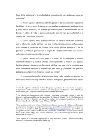 lugar de la ‘diferencia’ y la posibilidad de comunicación entre diferentes universos
culturales.1

      El tercer capítulo reflexiona sobre los procesos de socialización y educación
familiares y la importancia de esos procesos para la reproducción de la cultura gitana
y sobre el(los) sentido(s) del trabajo que realizan para el mantenimiento de sus
formas y estilos de vida y, consecuentemente, para la baja permeabilidad a la
asimilación cultural que presentan.2

      El cuarto capítulo habla de la relación que las familias observadas establecen
con la educación escolar pública y de ésta con las familias gitanas, reflexionando
sobre tiempos y lugares de los Gitanos en la escuela pública portuguesa, y de los
procesos y contextos que están en el origen del (des)encuentro entre dos sistemas
culturales estructuralmente diferenciados.3

      El quinto capítulo reflexiona sobre la construcción de sociedades y escuelas
inter/multiculturales y también analiza sociológicamente la relación que algunas
familias gitanas establecen con la escuela pública y de esta con la población que
sirve, analizando contextos y procesos que dan forma y contenido a las prácticas
pedagógicas del profesorado de una escuela específica.4

      El sexto capítulo se refiere a la interculturalidad en las escuelas portuguesas y a
medidas de política social y educativa públicas portuguesas, problematizando en qué


1
 Estes dos capítulos constituem el libro: Etnografia e produção de conhecimento com grupos
marginalizados. Reflexões críticas a partir de uma investigação com Ciganos. Lisboa: ACIDI-Alto
Comissariado para a Imigração e o Diálogo Intercultural (en publicación).
2
  Este capítulo es compuesto por dos artículos: “Etnicidade e Educação Familiar: o caso dos
Ciganos”, publicado en el Revista Teoria e Prática da Educação (Brasil), Vol. 8, nº 2, Maio/Ago. de
2005, pp. 207-214 y “Ethnicity and the labour market: An introduction”, publicado en Romani
Studies, Series 5, vol. 17, Number 1, June 2007, pp. 103-123.
3
  Este capítulo consiste en el artículo: “A relação dos Ciganos com a escola pública: contributos para
a compreensão sociológica de um problema complexo e multidimensional”, publicado en la Revista
Interacções, nº 2, Julho de 2006, pp. 155-182, in http://nonio.eses.pt/interaccoes, que también hay
sido publicado como capítulo de libro en 2007, en una obra colectiva bajo la organización de Pedro
Silva: SILVA, Pedro (Org.)(2007) Escolas, Famílias e Lares. Um caleidoscópio de olhares. Porto:
Profedições, pp. 153-178.

4
 Este capítulo de la tesis está compuesto por el libro: Etnicidade, Género e Escolaridade (2002).
Lisboa: IIE – Instituto de Inovação Educacional, pp. 177.




                                                  8
 