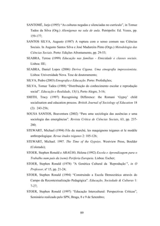 SANTOMÉ, Jurjo (1995) “As culturas negadas e silenciadas no currículo”, in Tomaz
  Tadeu da Silva (Org.) Alienígenas na sala de aula. Petrópolis: Ed. Vozes, pp.
  159-177;
SANTOS SILVA, Augusto (1987) A ruptura com o senso comum nas Ciências
  Sociais. In Augusto Santos Silva e José Madureira Pinto (Orgs.) Metodologia das
  Ciências Sociais. Porto: Edições Afrontamento, pp. 29-53;
SEABRA, Teresa (1999) Educação nas famílias - Etnicidade e classes sociais.
  Lisboa: IIE;
SEABRA, Daniel Lopes (2006) Deriva Cigana. Uma etnografia impressionista.
  Lisboa: Universidade Nova. Tese de doutoramento;
SILVA, Pedro (2003) Etnografia e Educação. Porto: Profedições;
SILVA, Tomaz Tadeu (1988) “Distribuição do conhecimento escolar e reprodução
  social”. Educação e Realidade, 13(1), Porto Alegre, 3-16;
SMITH, Tracy (1997) Recognising Difference: the Romani ‘Gypsy’ child
  socialisation and education process. British Journal of Sociology of Education 18
  (2): 243-256;
SOUSA SANTOS, Boaventura (2002) “Para uma sociologia das ausências e uma
  sociologia das emergências”. Revista Crítica de Ciências Sociais, 63, pp. 237-
  280;
STEWART, Michael (1994) Fils du marché, les maquignons tsiganes et le modéle
  anthropologique. Revue études tsiganes 2: 105-126;
STEWART, Michael. 1997. The Time of the Gypsies. Westview Press, Boulder
  (Colorado);
STOER, Stephen Ronald e ARAÚJO, Helena (1992) Escola e Aprendizagem para o
  Trabalho num país da (semi) Periferia Europeia. Lisboa: Escher;
STOER, Stephen Ronald (1978) "A Genética Cultural da ´Reprodução`", in O
  Professor, nº 15, pp. 21-24;
STOER, Stephen Ronald (1994) “Construindo a Escola Democrática através do
  Campo da Recontextualização Pedagógica”. Educação, Sociedade & Culturas 1:
  7-27;
STOER, Stephen Ronald (1997) “Educação Intercultural: Perspectivas Críticas”,
  Seminário realizado pelo SPN, Braga, 8 e 9 de Setembro;



                                       89
 