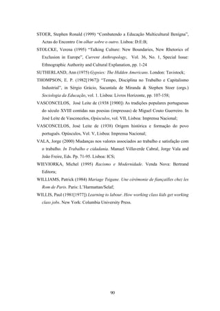 STOER, Stephen Ronald (1999) “Combatendo a Educação Multicultural Benígna”,
  Actas do Encontro Um olhar sobre o outro. Lisboa: D:E:B;
STOLCKE, Verena (1995) “Talking Culture: New Boundaries, New Rhetorics of
  Exclusion in Europe”, Current Anthropology, Vol. 36, No. 1, Special Issue:
  Ethnographic Authority and Cultural Explanation, pp. 1-24
SUTHERLAND, Ann (1975) Gypsies: The Hidden Americans. London: Tavistock;
THOMPSON, E. P. (1982[1967]) “Tempo, Disciplina no Trabalho e Capitalismo
  Industrial”, in Sérgio Grácio, Sacuntala de Miranda & Stephen Stoer (orgs.)
  Sociologia da Educação, vol. 1. Lisboa: Livros Horizonte, pp. 107-158;
VASCONCELOS, José Leite de (1938 [1900]) As tradições populares portuguesas
  do século XVIII contidas nas poesias (impressas) de Miguel Couto Guerreiro. In
  José Leite de Vasconcelos, Opúsculos, vol. VII, Lisboa: Imprensa Nacional;
VASCONCELOS, José Leite de (1938) Origem histórica e formação do povo
  português. Opúsculos, Vol. V, Lisboa: Imprensa Nacional;
VALA, Jorge (2000) Mudanças nos valores associados ao trabalho e satisfação com
  o trabalho. In Trabalho e cidadania. Manuel Villaverde Cabral, Jorge Vala and
  João Freire, Eds. Pp. 71-95. Lisboa: ICS;
WIEVIORKA, Michel (1995) Racismo e Modernidade. Venda Nova: Bertrand
  Editora;
WILLIAMS, Patrick (1984) Mariage Tsigane. Une cérémonie de fiançailles chez les
  Rom de Paris. Paris: L’Harmattan/Selaf;
WILLIS, Paul (1981[1977]) Learning to labour. How working class kids get working
  class jobs. New York: Columbia University Press.




                                        90
 