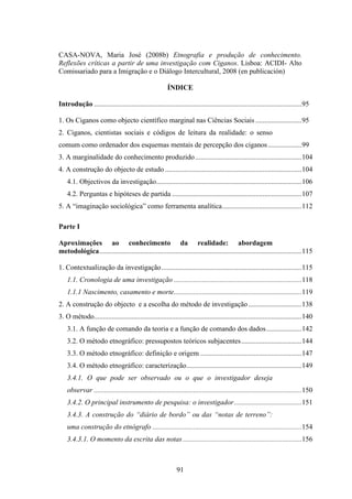 CASA-NOVA, Maria José (2008b) Etnografia e produção de conhecimento.
Reflexões críticas a partir de uma investigação com Ciganos. Lisboa: ACIDI- Alto
Comissariado para a Imigração e o Diálogo Intercultural, 2008 (en publicación)

                                                        ÍNDICE

Introdução .....................................................................................................................95

1. Os Ciganos como objecto científico marginal nas Ciências Sociais ..........................95
2. Ciganos, cientistas sociais e códigos de leitura da realidade: o senso
comum como ordenador dos esquemas mentais de percepção dos ciganos ...................99
3. A marginalidade do conhecimento produzido ............................................................104
4. A construção do objecto de estudo .............................................................................104
    4.1. Objectivos da investigação..................................................................................106
    4.2. Perguntas e hipóteses de partida .........................................................................107
5. A “imaginação sociológica” como ferramenta analítica.............................................112

Parte I

Aproximações ao conhecimento da realidade: abordagem
metodológica..................................................................................................................115

1. Contextualização da investigação...............................................................................115
    1.1. Cronologia de uma investigação ........................................................................118
    1.1.1 Nascimento, casamento e morte........................................................................119
2. A construção do objecto e a escolha do método de investigação ..............................138
3. O método.....................................................................................................................140
    3.1. A função de comando da teoria e a função de comando dos dados....................142
    3.2. O método etnográfico: pressupostos teóricos subjacentes ..................................144
    3.3. O método etnográfico: definição e origem .........................................................147
    3.4. O método etnográfico: caracterização.................................................................149
    3.4.1. O que pode ser observado ou o que o investigador deseja
    observar .....................................................................................................................150
    3.4.2. O principal instrumento de pesquisa: o investigador ......................................151
    3.4.3. A construção do “diário de bordo” ou das “notas de terreno”:
    uma construção do etnógrafo ....................................................................................154
    3.4.3.1. O momento da escrita das notas ...................................................................156



                                                             91
 