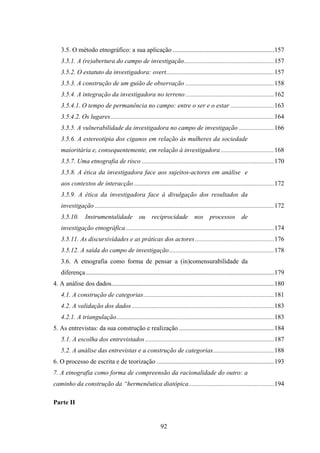 3.5. O método etnográfico: a sua aplicação ...............................................................157
    3.5.1. A (re)abertura do campo de investigação........................................................157
    3.5.2. O estatuto da investigadora: overt...................................................................157
    3.5.3. A construção de um guião de observação .......................................................158
    3.5.4. A integração da investigadora no terreno .......................................................162
    3.5.4.1. O tempo de permanência no campo: entre o ser e o estar ...........................163
    3.5.4.2. Os lugares .....................................................................................................164
    3.5.5. A vulnerabilidade da investigadora no campo de investigação ......................166
    3.5.6. A estereotipia dos ciganos em relação às mulheres da sociedade
    maioritária e, consequentemente, em relação à investigadora .................................168
    3.5.7. Uma etnografia de risco ..................................................................................170
    3.5.8. A ética da investigadora face aos sujeitos-actores em análise e
    aos contextos de interacção .......................................................................................172
    3.5.9. A ética da investigadora face à divulgação dos resultados da
    investigação ...............................................................................................................172
    3.5.10. Instrumentalidade ou reciprocidade nos processos de
    investigação etnográfica ............................................................................................174
    3.5.11. As discursividades e as práticas dos actores .................................................176
    3.5.12. A saída do campo de investigação .................................................................178
    3.6. A etnografia como forma de pensar a (in)comensurabilidade da
    diferença.....................................................................................................................179
4. A análise dos dados.....................................................................................................180
    4.1. A construção de categorias.................................................................................181
    4.2. A validação dos dados ........................................................................................183
    4.2.1. A triangulação..................................................................................................183
5. As entrevistas: da sua construção e realização ...........................................................184
    5.1. A escolha dos entrevistados ................................................................................187
    5.2. A análise das entrevistas e a construção de categorias......................................188
6. O processo de escrita e de teorização .........................................................................193
7. A etnografia como forma de compreensão da racionalidade do outro: a
caminho da construção da “hermenêutica diatópica.....................................................194

Parte II


                                                             92
 
