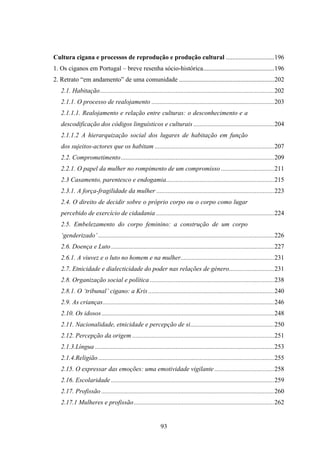 Cultura cigana e processos de reprodução e produção cultural ..............................196
1. Os ciganos em Portugal – breve resenha sócio-histórica............................................196
2. Retrato “em andamento” de uma comunidade ...........................................................202
   2.1. Habitação............................................................................................................202
   2.1.1. O processo de realojamento ............................................................................203
   2.1.1.1. Realojamento e relação entre culturas: o desconhecimento e a
   descodificação dos códigos linguísticos e culturais ..................................................204
   2.1.1.2 A hierarquização social dos lugares de habitação em função
   dos sujeitos-actores que os habitam ..........................................................................207
   2.2. Comprometimento ...............................................................................................209
   2.2.1. O papel da mulher no rompimento de um compromisso .................................211
   2.3 Casamento, parentesco e endogamia...................................................................215
   2.3.1. A força-fragilidade da mulher .........................................................................223
   2.4. O direito de decidir sobre o próprio corpo ou o corpo como lugar
   percebido de exercício de cidadania .........................................................................224
   2.5. Embelezamento do corpo feminino: a construção de um corpo
   ‘genderizado’ .............................................................................................................226
   2.6. Doença e Luto .....................................................................................................227
   2.6.1. A viuvez e o luto no homem e na mulher..........................................................231
   2.7. Etnicidade e dialecticidade do poder nas relações de género............................231
   2.8. Organização social e política .............................................................................238
   2.8.1. O ‘tribunal’ cigano: a Kris ..............................................................................240
   2.9. As crianças ..........................................................................................................246
   2.10. Os idosos ...........................................................................................................248
   2.11. Nacionalidade, etnicidade e percepção de si....................................................250
   2.12. Percepção da origem ........................................................................................251
   2.1.3.Língua ...............................................................................................................253
   2.1.4.Religião .............................................................................................................255
   2.15. O expressar das emoções: uma emotividade vigilante .....................................258
   2.16. Escolaridade .....................................................................................................259
   2.17. Profissão ...........................................................................................................260
   2.17.1 Mulheres e profissão .......................................................................................262


                                                           93
 