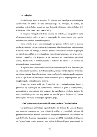 Introdução

     O trabalho que agora se apresenta faz parte de uma investigação mais alargada
desenvolvida no âmbito de uma etno-sociologia da educação, da cultura, da
etnicidade e do trabalho, a partir da qual foram já publicados vários trabalhos (cf.
Casa-Nova, 2003, 2004, 2005, 2006 e 2007).
     O objectivo principal deste livro consiste em reflectir, de um ponto de vista
sócio-antropológico, sobre o uso e a construção do conhecimento com grupos
minoritários a partir do método etnográfico.
     Neste sentido, e após uma introdução que procura reflectir sobre a escassa
produção científica e a marginalização dos estudos sobre/com ciganos no âmbito das
Ciências Sociais em Portugal, a primeira parte do livro debruça-se sobre a aplicação
do método etnográfico na investigação de elementos pertencentes a um grupo sócio-
cultural específico – os Ciganos – e da construção de conhecimento que daqui
deriva, descrevendo e problematizando o trabalho de terreno e as formas de
construção desse conhecimento.
     A segunda parte, procurando constituir-se numa exemplificação da construção
de conhecimento a partir do método etnográfico, vai desvelando algumas dimensões
da cultura cigana e da produção dessa cultura, reflectindo sócio-antropologicamente
sobre o significado da manutenção dessas dimensões para o próprio grupo e para a
relação social e cultural maioria-minoria.
     O objectivo último, ambicioso, é contribuir para o conhecimento de formas e
processos de construção de conhecimento científico e para o conhecimento,
compreensão e interpretação dos processos de reprodução e produção cultural de
uma comunidade pertencente ao grupo sócio-cultural Cigano e do(s) sentido(s) dessa
reprodução e produção cultural para o próprio grupo.

     1. Os Ciganos como objecto científico marginal nas Ciências Sociais

     São conhecidos em Portugal alguns trabalhos no domínio das Ciências Sociais
que tomaram genericamente como objecto de análise as comunidades ciganas. O
primeiro trabalho que pode ser considerado de alguma importância, foi o trabalho de
Adolfo Coelho (linguista e pedagogo), publicado em 1892 e intitulado Os Ciganos
de Portugal, onde o autor apresenta uma análise da Língua Cigana, acompanhada de


                                             95
 
