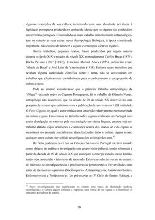 algumas descrições da sua cultura, terminando com uma abundante referência à
legislação portuguesa produzida (e conhecida) desde que os ciganos são conhecidos
em território português. Constituindo-se num trabalho iminentemente antropológico,
tem no entanto as suas raízes numa Antropologia Biológica, à época considerada
importante, não escapando também a alguns estereótipos sobre os ciganos.
      Outros trabalhos, pequenos textos, foram produzidos por alguns autores
durante o século XIX e meados do século XX, nomeadamente Teófilo Braga (1879),
Rocha Peixoto (1967 [1897]), Francisco Manuel Alves (1925), conhecido como
‘Abade de Baçal’ e José Leite de Vasconcelos (1938). Embora sejam trabalhos que
revelam alguma curiosidade científica sobre o tema, não se constituíram em
trabalhos que efectivamente contribuíssem para o conhecimento e compreensão da
cultura cigana.
      Pode no entanto considerar-se que o primeiro trabalho antropológico de
“fôlego” realizado sobre os Ciganos Portugueses, foi o trabalho de Olímpio Nunes,
antropólogo não académico, que na década de 70 do século XX desenvolveu uma
pesquisa de terreno que culminou com a publicação de um livro em 1981 intitulado
O Povo Cigano, no qual o autor realiza uma descrição relativamente pormenorizada
da cultura cigana. Constitui-se no trabalho sobre ciganos realizado em Portugal com
maior divulgação no exterior pela sua tradução em várias línguas, embora seja um
trabalho datado, cujas descrições e conclusões acerca dos modos de vida cigana se
encontram no presente parcialmente desactualizadas dado a cultura cigana (como
qualquer outra cultura) ter sofrido reconfigurações ao longo dos anos.57
      De facto, podemos dizer que as Ciências Sociais em Portugal não têm tomado
como objecto de análise e investigação este grupo sócio-cultural, sendo sobretudo a
partir da década de 90 do século XX que começam a emergir estudos neste âmbito,
tendo sido produzidas várias teses de mestrado. Estas teses não derivaram no entanto
do interesse de investigadores/as e professores/as pertencentes a Universidades, mas
antes de técnicos/as superiores (Sociólogos/as, Antropólogos/as, Assistentes Sociais,
Enfermeiros/as) e Professores/as (do pré-escolar ao 3º Ciclo do Ensino Básico), a


57
   Essas reconfigurações não significaram no entanto uma perda de identidade: tendo-se
reconfigurado, a cultura cigana continua a expressar uma forma de ser cigana e a identificar os
elementos portadores da mesma.




                                              96
 