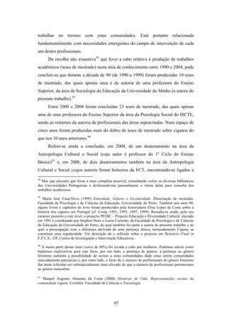 trabalhar no terreno com estas comunidades. Está portanto relacionada
fundamentalmente com necessidades emergentes do campo de intervenção de cada
um destes profissionais.
      Da recolha não exaustiva58 que levei a cabo relativa à produção de trabalhos
académicos (teses de mestrado) nesta área de conhecimento entre 1990 e 2004, pode
concluir-se que durante a década de 90 (de 1990 a 1999) foram produzidas 10 teses
de mestrado, das quais apenas uma é da autoria de uma professora do Ensino
Superior, da área da Sociologia da Educação da Universidade do Minho (a autora do
presente trabalho).59
      Entre 2000 e 2004 foram concluídas 23 teses de mestrado, das quais apenas
uma de uma professora do Ensino Superior da área da Psicologia Social do ISCTE,
sendo as restantes da autoria de profissionais das áreas supracitadas. Num espaço de
cinco anos foram produzidas mais do dobro de teses de mestrado sobre ciganos do
que nos 10 anos anteriores.60
      Refere-se ainda a conclusão, em 2004, de um doutoramento na área da
Antropologia Cultural e Social (cujo autor é professor do 1º Ciclo do Ensino
Básico)61 e, em 2006, de dois doutoramentos também na área da Antropologia
Cultural e Social (cujos autores foram bolseiros da FCT, encontrando-se ligados a
58
   Mas que procurei que fosse a mais completa possível, consultando online as diversas bibliotecas
das Universidades Portuguesas e deslocando-me pessoalmente a várias delas para consulta dos
trabalhos académicos.
59
   Maria José Casa-Nova (1999) Etnicidade, Género e Escolaridade. Dissertação de mestrado.
Faculdade de Psicologia e de Ciências da Educação, Universidade do Porto. Também nos anos 90,
alguns livros e capítulos de livro foram produzidos pela historiadora Elisa Lopes da Costa sobre a
história dos ciganos em Portugal (cf. Costa, 1993, 1995, 1997, 1999). Ressalta-se ainda, pelo seu
carácter pioneiro a este nível, o projecto PEDIC – Projecto Educação e Diversidade Cultural, iniciado
em 1991 e coordenado por Stephen Stoer e Luiza Cortesão, da Faculdade de Psicologia e de Ciências
da Educação da Universidade do Porto, do qual também fez parte a autora do presente trabalho e no
qual a preocupação com a diferença derivada de uma pertença étnica, nomeadamente Cigana, se
constituiu uma regularidade. Ver descrição do e reflexão sobre o projecto em Relatório Final in
F.P.C.E., UP, Centro de Investigação e Intervenção Educativas.
60
  A maior parte destas teses (cerca de 80%) foi levada a cabo por mulheres. Podemos aduzir como
hipóteses explicativas para este facto, por um lado, a pertença de género: a pertença ao género
feminino aumenta a possibilidade de acesso a estas comunidades dado estas serem comunidades
marcadamente patriarcais e, por outro lado, o facto de o número de profissionais do género feminino
das áreas referidas ser substancialmente mais elevado do que o número de profissionais pertencentes
ao género masculino.

61
  Manuel Augusto Abrantes da Costa (2004) Histórias de Vida. Representações sociais da
comunidade cigana. Coimbra: Faculdade de Ciências e Tecnologia.




                                                 97
 