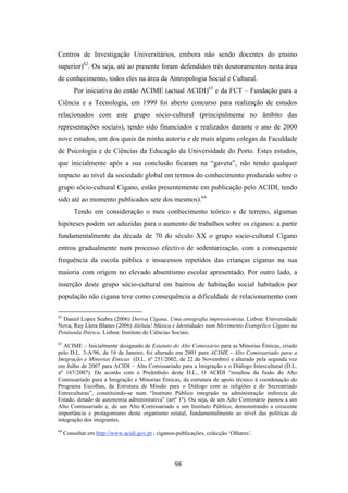 Centros de Investigação Universitários, embora não sendo docentes do ensino
superior)62. Ou seja, até ao presente foram defendidos três doutoramentos nesta área
de conhecimento, todos eles na área da Antropologia Social e Cultural.
         Por iniciativa do então ACIME (actual ACIDI)63 e da FCT – Fundação para a
Ciência e a Tecnologia, em 1999 foi aberto concurso para realização de estudos
relacionados com este grupo sócio-cultural (principalmente no âmbito das
representações sociais), tendo sido financiados e realizados durante o ano de 2000
nove estudos, um dos quais da minha autoria e de mais alguns colegas da Faculdade
de Psicologia e de Ciências da Educação da Universidade do Porto. Estes estudos,
que inicialmente após a sua conclusão ficaram na “gaveta”, não tendo qualquer
impacto ao nível da sociedade global em termos do conhecimento produzido sobre o
grupo sócio-cultural Cigano, estão presentemente em publicação pelo ACIDI, tendo
sido até ao momento publicados sete dos mesmos).64
         Tendo em consideração o meu conhecimento teórico e de terreno, algumas
hipóteses podem ser aduzidas para o aumento de trabalhos sobre os ciganos: a partir
fundamentalmente da década de 70 do século XX o grupo socio-cultural Cigano
entrou gradualmente num processo efectivo de sedentarização, com a consequente
frequência da escola pública e insucessos repetidos das crianças ciganas na sua
maioria com origem no elevado absentismo escolar apresentado. Por outro lado, a
inserção deste grupo sócio-cultural em bairros de habitação social habitados por
população não cigana teve como consequência a dificuldade de relacionamento com

62
  Daniel Lopes Seabra (2006) Deriva Cigana. Uma etnografia impressionista. Lisboa: Universidade
Nova; Ruy Llera Blanes (2006) Aleluia! Música e Identidades num Movimento Evangélico Cigano na
Península Ibérica. Lisboa: Instituto de Ciências Sociais.
63
   ACIME – Inicialmente designado de Estatuto do Alto Comissário para as Minorias Étnicas, criado
pelo D.L. 3-A/96, de 16 de Janeiro, foi alterado em 2001 para ACIME - Alto Comissariado para a
Imigração e Minorias Étnicas (D.L. nº 251/2002, de 22 de Novembro) e alterado pela segunda vez
em Julho de 2007 para ACIDI – Alto Comissariado para a Imigração e o Diálogo Intercultural (D.L.
nº 167/2007). De acordo com o Preâmbulo deste D.L., O ACIDI “resultou da fusão do Alto
Comissariado para a Imigração e Minorias Étnicas, da estrutura de apoio técnico à coordenação do
Programa Escolhas, da Estrutura de Missão para o Diálogo com as religiões e do Secreatriado
Entreculturas”, constituindo-se num “Instituto Público integrado na administração indirecta do
Estado, dotado de autonomia administrativa” (artº 1º). Ou seja, de um Alto Comissário passou a um
Alto Comissariado e, de um Alto Comissariado a um Instituto Público, demonstrando a crescente
importância e protagonismo deste organismo estatal, fundamentalmente ao nível das políticas de
integração dos imigrantes.
64
     Consultar em http://www.acidi.gov.pt , ciganos-publicações, colecção ‘Olhares’.




                                                   98
 