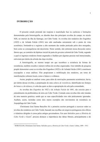 1



      INTRODUÇÃO



          O presente estudo pretende dar resposta à insatisfação face às carências e limitações
demonstradas pela historiografia, ao abordar duas das principais revoltas do campo, no século
XIX, no interior da ilha de Santiago, em Cabo Verde. As revoltas dos rendeiros dos Engenhos
(1822) e de Achada Falcão (1841) tem sido analisadas unicamente sob o ponto de vista
econômico, limitando-se a registrar o alto montante das rendas praticado pelos dois morgados,
bem como as consequências daí decorrente. Neste sentido, não entraram nessa discussão outros
fatores que, ao contrário da hipótese inicial da junta do governo colonial de Cabo Verde, segundo
a qual os ingenuos rendeiros foram enganados e iludidos por algumas pessoas mal intencionadas,
estiveram por detrás da eclosão das duas revoltas.
          A historiografia, ao mesmo tempo em que reconhece a existência de formas de
resistências, também ressalta o número ínfimo de revoltas organizadas. Este trabalho de pesquisa
propõe demonstrar como as revoltas dos Engenhos (1822) e de Achada Falcão (1841) constituem
execepções a essas análises. Elas propiciaram a mobilização dos rendeiros, em torno de
manifestações culturais locais, como o batuco e a tabanca.
          Assim, propõe-se analisar como, para além de motivações puramente econômicas, havia,
por detrás dessas revoltas, a perpetuação de uma cultura de resistência, identificada nos festejos
do batuco e da tabanca, à volta das quais se dava a apropriação do solo pela comunidade.
          As revoltas dos Engenhos de 1822 e de Achada Falcão de 1841, são cruciais para o
entendimento da problemática da terra em Cabo Verde. Contudo estas revoltas têm sido tratadas
de uma maneira genérica, sendo que as suas especificidades tem sido praticamente ignoradas.
Acabam, assim, incluídas como dois meros exemplos dos movimentos de resistência no
Arquipélago de Cabo Verde.
           Christianno José Senna Barcellos foi o primeiro escritor português a escrever sobre as
revoltas dos rendeiros em Cabo Verde, baseado nas recolhas em arquivos portugueses dos ofícios
e relatórios dirigidos à coroa pelos antigos governadores. Em seus Subsídios para a História de
Cabo Verde e Guiné1, procura destacar a importância das idéias liberais, principalmente a de



1
    BARCELLOS, Christianno José Senna. Subsídios para a História de Cabo Verde e Guiné. Lisboa, 1899 – 1911.
 