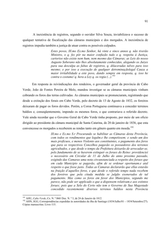 91



        A inexistência de registros, segundo o ouvidor Silva Souza, inviabilizava o sucesso de
qualquer tentativa de fiscalização das câmaras municipais e dos morgados. A inexistência de
registros impedia também a justiça de atuar contra os possíveis culpados.
                        Estes povos, Ill.mo Ex.mo Senhor, há vinte e sinco annos q. não tiverão
                        Ministro, o q. fez pór na maior confuzão tudo o q. respeita á Justiça,
                        cartorios não existe nem hum, nem mesmo das Câmaras; as Leis do nosso
                        Augusto Soberano não lhes absolutamente conhecidas, alegando os Juizes
                        para sua desculpa as faltas de registros, q. dilaceradas talves para isso
                        mesmo; e por isso a execução de qualquer detreminaçãolegal Cauza a
                        maior irritabilidade a este povo, dando sempre em resposta, q. isso he
                        contra o costume/ q. hera a Ley q. os regia (...).191

        Em resposta às reivindicações dos rendeiros, o governador geral da província de Cabo
Verde, João de Fontes Pereira de Melo, mandou investigar se as câmaras municipais vinham
cobrando os foros das terras cultivadas. As câmaras municipais se pronunciaram, registrando que
desde a extinção dos forais em Cabo Verde, pelo decreto de 13 de Agosto de 1832, os foreiros
deixaram de pagar os foros devidos. Porém, a Coroa Portuguesa continuava a conceder terrenos
baldios e, conseqüentemente, impondo os mesmos foros, o que contrariava o referido decreto.
Vale ainda recordar que o Governo Geral de Cabo Verde tinha proposto, por meio de um oficio
dirigido ao presidente da câmara municipal de Santa Catarina, de 20 de janeiro de 1836, que esta
convencesse os morgados a receberem as rendas tanto em gênero quanto em moeda.192
                        Ill.mo e Ex.mo S.r Procurando se habilitar as Câmaras desta Província,
                        com todos os rendimentos que legalm.e lhe competissem; e sendo um dos
                        mais profícuos, e menos Violento aos constituintes, o pagamento dos foros
                        que para os respectivos Concelhos pagavão os possuidores dos terrenos
                        agricultados, e que desde o tempo da Prefeitura deixarão de arrecadar-se,
                        pelo fundamento de se haverem extinguir os foraes do Reino: providenciei
                        o necessário em Circular de 11 de Julho do anno proximo passado,
                        exigindo das Camaras uma nota circunstanciada a respeito dos foraes que
                        em cada Municipio se pagavão, afim de se ordenar oportunam.e atal
                        respeito o que fosse justo. Todas as Camaras declararão que ellas estavão
                        na fruição d’aquelles foros, e que desde o referido tempo nada recebem
                        dos foreiros que pela citada medida se julgão exonerados de tal
                        pagamento. Mas como os foros em favor dos Municipios, segundo me
                        parece, não pode ser applicado o que a dispensem relativam.e aos extintos
                        foraes; pois que a Selo do Certo não tem o Governo de Sua Magestade
                        concedido recentemente diversos terrenos baldios nesta Provincia

191
  AHU, Cabo Verde, Cx. N. º 060/ Doc. N. º 3, de 24 de Janeiro de 1812.
192
  AHN, SGG, Correspondências expedidas às autoridades da ilha de Santiago (1834/Julho/01 – 1834/Setembro/27).
Cópias manuscritas. Livro 115.
 