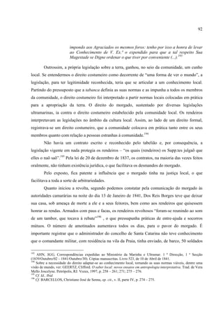 92



                         impondo aos Agraciados os mesmos foros: tenho por isso a honra de levar
                         ao Conhecimento de V. Ex.ª o expendido para que a tal respeito Sua
                         Magestade se Digne ordenar o que tiver por conveniente (...).193

        Outrossim, a própria legislação sobre a terra, ganhou, no seio da comunidade, um cunho
local. Se entendermos o direito costumeiro como decorrente de “uma forma de ver o mundo”, a
legislação, para ter legitimidade reconhecida, teria que se articular a um conhecimento local.
Partindo do pressuposto que a tabanca definia as suas normas e as impunha a todos os membros
da comunidade, o direito costumeiro foi interpretado a partir normas locais colocadas em prática
para a apropriação da terra. O direito do morgado, sustentado por diversas legislações
ultramarinas, ia contra o direito costumeiro estabelecido pela comunidade local. Os rendeiros
interpretavam as legislações no âmbito da cultura local. Assim, ao lado de um direito formal,
registrava-se um direito costumeiro, que a comunidade colocava em prática tanto entre os seus
membros quanto com relação a pessoas estranhas à comunidade.194
        Não havia um contrato escrito e reconhecido pelo tabelião e, por consequência, a
legislação vigente em nada protegia os rendeiros – “os quais (rendeiros) os Supp.tes julgaõ que
elles o naõ saõ”.195 Pela lei de 20 de dezembro de 1837, os contratos, na maioria das vezes feitos
oralmente, não tinham existência jurídica, o que facilitava os desmandos do morgado.
        Pelo exposto, fica patente a influência que o morgado tinha na justiça local, o que
facilitava a toda a sorte de arbitrariedades.
        Quanto iniciou a revolta, segundo podemos constatar pela comunicação do morgado às
autoridades camarárias na noite do dia 13 de Janeiro de 1841, Dos Reis Borges teve que deixar
sua casa, sob ameaça de morte a ele e a seus feitores, bem como aos rendeiros que quisessem
honrar as rendas. Armados com paus e facas, os rendeiros revoltosos “foram-se reunindo ao som
de um tambor, que tocava à rebate”196 , o que pressupunha práticas de entre-ajuda e socorros
mútuos. O número de amotinados aumentava todos os dias, para o pavor do morgado. É
importante registrar que o administrador do concelho de Santa Catarina não teve conhecimento
que o comandante militar, com residência na vila da Praia, tinha enviado, de barco, 50 soldados

193
    AHN, SGG, Correspondências expedidas ao Ministério da Marinha e Ultramar. 1 ª Direcção, 1 ª Secção
(1839/Outubro/02 – 1841/Outubro/30). Cópias manuscritas. Livro 523, de 10 de Abril de 1841.
194
    Sobre a necessidade do direito adaptar-se ao conhecimento local, tornando as suas normas viáveis, dentre uma
visão de mundo, ver: GEERTZ, Clifford. O saber local: novos ensaios em antropologia interpretativa. Trad. de Vera
Mello Joscelyne. Petrópolis, RJ: Vozes, 1997, p. 258 – 261; 271; 275 – 276.
195
    Cf. Id., Ibid.
196
    Cf. BARCELLOS, Christiano José de Senna, op. cit., v. II, parte IV, p. 274 – 275.
 