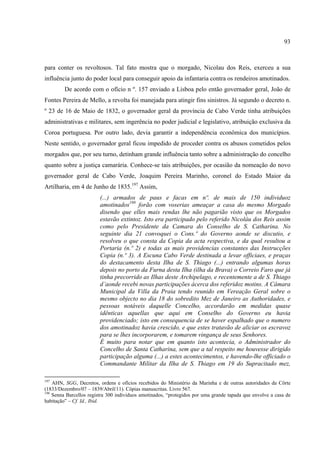 93



para conter os revoltosos. Tal fato mostra que o morgado, Nicolau dos Reis, exerceu a sua
influência junto do poder local para conseguir apoio da infantaria contra os rendeiros amotinados.
         De acordo com o ofício n º. 157 enviado a Lisboa pelo então governador geral, João de
Fontes Pereira de Mello, a revolta foi manejada para atingir fins sinistros. Já segundo o decreto n.
º 23 de 16 de Maio de 1832, o governador geral da província de Cabo Verde tinha atribuições
administrativas e militares, sem ingerência no poder judicial e legislativo, atribuição exclusiva da
Coroa portuguesa. Por outro lado, devia garantir a independência econômica dos municípios.
Neste sentido, o governador geral ficou impedido de proceder contra os abusos cometidos pelos
morgados que, por seu turno, detinham grande influência tanto sobre a administração do concelho
quanto sobre a justiça camarária. Conhece-se tais atribuições, por ocasião da nomeação do novo
governador geral de Cabo Verde, Joaquim Pereira Marinho, coronel do Estado Maior da
Artilharia, em 4 de Junho de 1835.197 Assim,
                         (...) armados de paus e facas em nº. de mais de 150 individuoz
                         amotinados198 forão com voserias ameaçar a casa do mesmo Morgado
                         disendo que elles mais rendas lhe não pagarião visto que os Morgados
                         estavão extintoz. Isto era participado pelo referido Nicoláu dos Reis assim
                         como pelo Presidente da Camara do Conselho de S. Catharina. No
                         seguinte dia 21 convoquei o Cons.º do Governo aonde se discutio, e
                         resolveu o que consta da Copia da acta respectiva, e da qual resultou a
                         Portaria (n.º 2) e todas as mais providencias constantes das Instrucções
                         Copia (n.º 3). A Escuna Cabo Verde destinada a levar officiaes, e praças
                         do destacamento desta Ilha de S. Thiago (...) entrando algumas horas
                         depois no porto da Furna desta Ilha (ilha da Brava) o Correio Faro que já
                         tinha precorrido as Ilhas deste Archipelago, e recentemente a de S. Thiago
                         d’aonde recebi novas participações ácerca dos referidoz motins. A Câmara
                         Municipal da Villa da Praia tendo reunido em Vereação Geral sobre o
                         mesmo objecto no dia 18 do sobredito Mez de Janeiro as Authoridades, e
                         pessoas notáveis daquelle Concelho, accordarão em medidas quase
                         idênticas aquellas que aqui em Conselho do Governo eu havia
                         providenciado; isto em consequencia de se haver espalhado que o numero
                         dos amotinadoz havia crescido, e que estes tratavão de aliciar os escravoz
                         para se lhes incorporarem, e tomarem vingança de seus Senhores.
                         É muito para notar que em quanto isto acontecia, o Administrador do
                         Concelho de Santa Catharina, sem que a tal respeito me houvesse dirigido
                         participação alguma (...) a estes acontecimentos, e havendo-lhe officiado o
                         Commandante Militar da Ilha de S. Thiago em 19 do Supracitado mez,

197
    AHN, SGG, Decretos, ordens e ofícios recebidos do Ministério da Marinha e de outras autoridades da Côrte
(1833/Dezembro/07 – 1839/Abril/11). Cópias manuscritas. Livro 567.
198
    Senna Barcellos registra 300 individuos amotinados, “protegidos por uma grande tapada que envolve a casa de
habitação” – Cf. Id., Ibid.
 