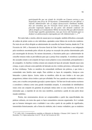 94



                       participando-lhe que em virtude do Acórdão em Camara enviava a sua
                       desposição uma força de 50 bayonetas, Commandadas por um official: o
                       referido Administrador não só julgou desnecessario similhante medida,
                       mas até estranhou que em Vereação Geral assim se accordasse, sem
                       proceder requisição alguma da sua parte; não obstante confessar em
                       officio dirigido ao Commandante Militar da mesma Ilha que effectivamente
                       tiverão logar aquelles ajuntamentos, mas que tivera sido bastante para os
                       desfazer as ademoestações empregadas por elle Administrador (...).199

       Por outro lado, o motim, além de causar pavor ao morgado, também dificultou a execução
de ordens de prisão contra os oito indivíduos, apontados como líderes da revolta dos rendeiros.
Por meio de um oficio dirigido ao administrador do concelho de Santa Catarina, datado de 27 de
Fevereiro de 1841, a Secretaria do Governo Geral de Cabo Verde manifestou a sua indignação
pela resistência encontrada pelos oficiais de justiça na execução das prisões determinadas pelo
juiz encarregado da devassa. No mesmo documento, a Secretaria pediu que o administrador do
concelho tomasse todas as providências para que a justiça fosse cumprida. A resistência à prisão
dos acusados remete a um conjunto de laços socais próprios à essa comunidade, principalmente o
de compadrio. As famílias vizinhas criaram um conjunto de laços de amizade. Quando nasce uma
criança, os pais colocam como padrinho de batizado um dos vizinhos próximos, reforçando laços
de boa vizinhança. Todos os membros da comunidade retribuem tais práticas, o que torna a
comunidade uma família mais ampla. Para celebrar os laços de compadrio, festeja-se com
batucadas e pratos típicos. Assim, todos os membros, além de seus irmãos e de seus pais
progenitores, tinham vários irmãos e pais por afinidade. Por isso, quando um compadre visitava o
outro, este o recebia com prendas (gasadju) e pratos típicos. Tal fato tem levado muitos escritores
a considerar a tabanca como uma grande irmandada européia. A comunidade de trabalhadores
rurais criou um conjunto de garantias de proteção mútua entre os seus membros, de tal sorte
enraizadas que, a expulsão de um dos seus membros, acarretaria a perda de uma parte desse
mundo simbólico.
       Porém, tais enraizamentos devem ser compreendidos a partir das especificidades das
práticas culturais, em torno das quais os laços comunitários estavam organizados. Se é verdade
que os homens interagem com a realidade à sua volta a partir de um padrão de significados,
transmitidos historicamente, sob a forma de símbolos; não é menos verdadeiro, que os rendeiros


199
  Cf. AHN, SGG, Correspondências expedidas ao Ministério da Marinha e Ultramar (1841/ Janeiro/ 02 – 1841/
Dezembro/ 31). Cópias manuscritas. Livro N º. 96, de 5 de Fevereiro de 1841.
 