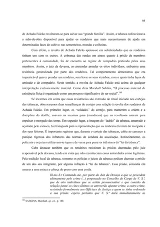 95



de Achada Falcão revoltaram-se para salvar sua “grande família”. Assim, a tabanca redirecionava
a mão-de-obra disponível para ajudar os rendeiros que mais necessitassem de ajuda em
determinadas fases do cultivo: nas sementeiras, mondas e colheitas.
           Com efeito, a revolta de Achada Falcão apoiou-se em solidariedades que os rendeiros
tinham uns com os outros. A cobrança das rendas em atraso quanto à prisão de membros
pertencentes à comunidade, foi de encontro ao regime de compadrio praticado pelos seus
membros. Assim, o juiz da devassa, ao pretender prender os oitos indivíduos, enfrentou uma
resitência generalizada por parte dos rendeiros. Tal comportamento demonstrou que era
impraticável querer prender um rendeiro, sem levar os seus vizinhos, com o quais tinha laços de
amizade e de compadrio. Neste sentido, a revolta de Achada Falcão está acima de qualquer
interpretação exclusivamente material. Como diria Marshall Sahlins, “O processo material de
existência física é organizado como um processo significativo do ser social”.200
           Se levarmos em conta que essas resistências são extensão do ritual iniciado nos cortejos
das tabancas, observaremos duas semelhanças do cortejo com relação à revolta dos rendeiros de
Achada Falcão. Em primeiro lugar, os “soldados” do cortejo, para manterem a ordem e a
disciplina do desfile, usavam os mesmos paus (manducos) que os revoltosos usaram para
expulsar o morgado das terras. Em segundo lugar, a imagem do “ladrão” da tabanca, amarrado e
açoitado pelo carasco, foi transposta para a representação que os rendeiros fizeram do morgado e
dos seus feitores. É importante registrar que, durante o cortejo das tabancas, cabia ao carrasco a
punição rigorosa dos infratores das normas de conduta da associação. Rotineiramente, os
policiais e os juizes utilizavam-se tapas e de varas para punir os infratores da “lei da tabanca”.
           Cabe destacar também que os rendeiros resistiram às prisões decretadas pelo juiz
responsável pela devassa, tendo em vista que não reconheciam essas autoridades como legítimas.
Pela tradição local da tabanca, somente os policias e juizes da tabanca podiam decretar a prisão
de um dos seu integrante, por alguma infração à “lei da tabanca”. Essa prisão, consistia em
amarar a uma estaca a cabeça do preso com uma corda.
                            Ill.mo S.r Comtando-me, por parte do Juiz da Devaça a que se procedem
                            ultimamente pelo crime (...) perpetuado no Concelho do Cargo de V. S.ª,
                            que de oito indivíduos que se achão pronunciados/ e que constão da
                            relação junta/ os cinco últimos se attreverão ajuntar crime, a outro crime,
                            resistindo formalmente aos Officiaes de Justiça a quem se tinha ordenado
                            a sua prisão: espero portanto que V. S.ª dará immediatamente as

200
      SAHLINS, Marshall, op. cit., p. 188.
 