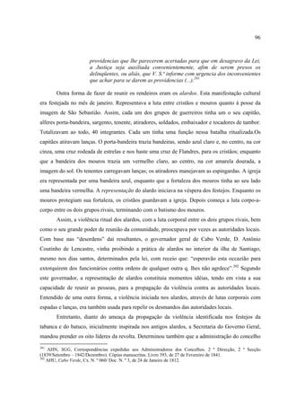 96



                      providencias que lhe parecerem acertadas para que em desagravo da Lei,
                      a Justiça seja auxiliada convenientemente, afim de serem presos os
                      delinqüentes, ou aliás, que V. S.ª informe com urgencia dos inconvenientes
                      que achar para se darem as providencias (...).201

       Outra forma de fazer de reunir os rendeiros eram os alardos. Esta manifestação cultural
era festejada no mês de janeiro. Representava a luta entre cristãos e mouros quanto á posse da
imagem de São Sebastião. Assim, cada um dos grupos de guerreiros tinha um o seu capitão,
alferes porta-bandeira, sargento, tenente, atiradores, soldados, embaixador e tocadores de tambor.
Totalizavam ao todo, 40 integrantes. Cada um tinha uma função nessa batalha ritualizada.Os
capitães atiravam lanças. O porta-bandeira trazia bandeiras, sendo azul claro e, no centro, na cor
cinza, uma cruz rodeada de estrelas e nos haste uma cruz de Flandres, para os cristãos; enquanto
que a bandeira dos mouros trazia um vermelho claro, ao centro, na cor amarela dourada, a
imagem do sol. Os tenentes carregavam lanças; os atiradores manejavam as espingardas. A igreja
era representada por uma bandeira azul, enquanto que a fortaleza dos mouros tinha ao seu lado
uma bandeira vermelha. A representação do alardo iniciava na véspera dos festejos. Enquanto os
mouros protegiam sua fortaleza, os cristãos guardavam a igreja. Depois começa a luta corpo-a-
corpo entre os dois grupos rivais, terminando com o batismo dos mouros.
       Assim, a violência ritual dos alardos, com a luta corporal entre os dois grupos rivais, bem
como o seu grande poder de reunião da comunidade, preocupava por vezes as autoridades locais.
Com base nas “desordens” daí resultantes, o governador geral de Cabo Verde, D. Antônio
Coutinho de Lencastre, vinha proibindo a prática de alardos no interior da ilha de Santiago,
mesmo nos dias santos, determinados pela lei, com receio que: “esperavão esta occazião para
extorquirem dos funcionários contra ordens de qualquer outra q. lhes não agrdece”.202 Segundo
este governador, a representação de alardos constituia momentos idéias, tendo em vista a sua
capacidade de reunir as pessoas, para a propagação da violência contra as autoridades locais.
Entendido de uma outra forma, a violência iniciada nos alardos, através de lutas corporais com
espadas e lanças, era também usada para repelir os desmandos das autoridades locais.
       Entretanto, diante do ameaça da propagação da violência identificada nos festejos da
tabanca e do batuco, inicialmente inspirada nos antigos alardos, a Secretaria do Governo Geral,
mandou prender os oito líderes da revolta. Determinou também que a administração do concelho
201
    AHN, SGG, Correspondências expedidas aos Administradores dos Concelhos. 2 ª Direcção, 2 ª Secção
(1839/Setembro – 1842/Dezembro). Cópias manuscritas. Livro 393, de 27 de Fevereiro de 1841.
202
    AHU, Cabo Verde, Cx. N. º 060/ Doc. N. º 3, de 24 de Janeiro de 1812.
 