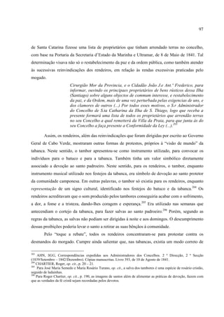 97



de Santa Catarina fizesse uma lista de proprietários que tinham arrendado terras no concelho,
com base na Portaria da Secretaria d’Estado da Marinha e Ultramar, de 8 de Maio de 1841. Tal
determinação visava não só o restabelecimento da paz e da ordem pública, como também atender
às sucessivas reinvindicações dos rendeiros, em relação às rendas excessivas praticadas pelo
mogado.
                         Cirurgião Mor da Provincia, e o Cidadão João J.e Ant.º Frederico, para
                         informar, ouvindo os principaes proprietários de bens rústicos dessa Ilha
                         (Santiago) sobre alguns objectos de commum interesse, e restabelecimento
                         da paz, e da Ordem, mais de uma vez perturbada pelas exigencias de uns, e
                         dos clamores de outros (...) Por todos esses motivos, o S.r Administrador
                         do Concelho de S.ta Catharina da Ilha de S. Thiago, logo que receba a
                         presente formará uma lista de todos os proprietários que arrendão terras
                         no seu Concelho a qual remetterá da Villa da Praia, para que junta às do
                         seu Concelho a faça presente a Conformidade da Ley (...).203

        Assim, os rendeiros, além das reinvindicações que foram dirigidas por escrito ao Governo
Geral de Cabo Verde, mostraram outras formas de protestos, próprios à “visão de mundo” da
tabanca. Neste sentido, o tambor apresentou-se como instrumento utilizado, para convocar os
indivíduos para o batuco e para a tabanca. Também tinha um valor simbólico diretamente
associado a devoção ao santo padroeiro. Neste sentido, para os rendeiros, o tambor, enquanto
instrumento musical utilizado nos festejos da tabanca, era símbolo de devoção ao santo protetor
da comunidade camponesa. Em outras palavras, o tambor só existia para os rendeiros, enquanto
representação de um signo cultural, identificado nos festejos do batuco e da tabanca.204 Os
rendeiros acreditavam que o som produzido pelos tambores conseguiria acabar com o sofrimento,
a dor, a fome e a tristeza, dando-lhes coragem e esperança.205 Era utilizado nas semanas que
antecendiam o cortejo da tabanca, para fazer salvas ao santo padroeiro.206 Porém, segundo as
regras da tabanca, as salvas não podiam ser dirigidas à noite e aos domingos. O descumprimento
dessas proibições poderia levar o santo a retirar as suas bênçãos à comunidade.
        Pelo “toque a rebate”, todos os rendeiros concentraram-se para protestar contra os
desmandos do morgado. Cumpre ainda salientar que, nas tabancas, existia um modo correto de

203
    AHN, SGG, Correspondências expedidas aos Administradores dos Concelhos. 2 ª Direcção, 2 ª Secção
(1839/Setembro – 1842/Dezembro). Cópias manuscritas. Livro 393, de 10 de Agosto de 1841.
204
    CHARTIER, Roger, op. cit., p. 20 – 21.
205
    Para José Maria Semedo e Maria Rosário Turano, op. cit., a salva dos tambores é uma espécie de rosário cristão,
seguido de ladainhas.
206
    Para Roger Chartier, op. cit., p. 190, as imagens de santos além de alimentar as práticas de devoção, fazem com
que as verdades da fé cristã sejam recordadas pelos devotos.
 