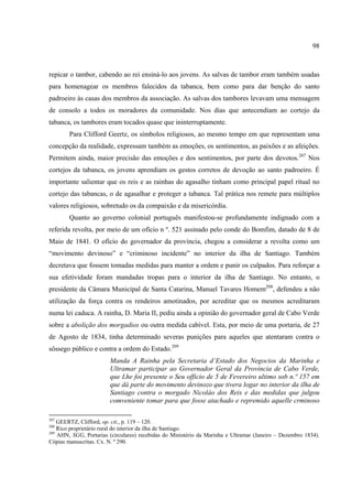 98



repicar o tambor, cabendo ao rei ensiná-lo aos jovens. As salvas de tambor eram também usadas
para homenagear os membros falecidos da tabanca, bem como para dar benção do santo
padroeiro às casas dos membros da associação. As salvas dos tambores levavam uma mensagem
de consolo a todos os moradores da comunidade. Nos dias que antecendiam ao cortejo da
tabanca, os tambores eram tocados quase que ininterruptamente.
        Para Clifford Geertz, os símbolos religiosos, ao mesmo tempo em que representam uma
concepção da realidade, expressam também as emoções, os sentimentos, as paixões e as afeições.
Permitem ainda, maior precisão das emoções e dos sentimentos, por parte dos devotos.207 Nos
cortejos da tabanca, os jovens aprendiam os gestos corretos de devoção ao santo padroeiro. É
importante salientar que os reis e as rainhas do agasalho tinham como principal papel ritual no
cortejo das tabancas, o de agasalhar e proteger a tabanca. Tal prática nos remete para múltiplos
valores religiosos, sobretudo os da compaixão e da misericórdia.
        Quanto ao governo colonial português manifestou-se profundamente indignado com a
referida revolta, por meio de um ofício n º. 521 assinado pelo conde do Bomfim, datado de 8 de
Maio de 1841. O ofício do governador da província, chegou a considerar a revolta como um
“movimento devinoso” e “criminoso incidente” no interior da ilha de Santiago. Também
decretava que fossem tomadas medidas para manter a ordem e punir os culpados. Para reforçar a
sua efetividade foram mandadas tropas para o interior da ilha de Santiago. No entanto, o
presidente da Câmara Municipal de Santa Catarina, Manuel Tavares Homem208, defendeu a não
utilização da força contra os rendeiros amotinados, por acreditar que os mesmos acreditaram
numa lei caduca. A rainha, D. Maria II, pediu ainda a opinião do governador geral de Cabo Verde
sobre a abolição dos morgadios ou outra medida cabível. Esta, por meio de uma portaria, de 27
de Agosto de 1834, tinha determinado severas punições para aqueles que atentaram contra o
sôssego público e contra a ordem do Estado.209
                        Manda A Rainha pela Secretaria d’Estado dos Negocios da Marinha e
                        Ultramar participar ao Governador Geral da Província de Cabo Verde,
                        que Lhe foi presente o Seu officio de 5 de Fevereiro ultimo sob n.º 157 em
                        que dá parte do movimento devinozo que tivera logar no interior da ilha de
                        Santiago contra o morgado Nicoláo dos Reis e das medidas que julgou
                        comveniente tomar para que fosse atachado e repremido aquelle crminoso

207
    GEERTZ, Clifford, op. cit., p. 119 – 120.
208
    Rico proprietário rural do interior da ilha de Santiago.
209
    AHN, SGG, Portarias (circulares) recebidas do Ministério da Marinha e Ultramar (Janeiro – Dezembro 1834).
Cópias manuscritas. Cx. N. º 290.
 