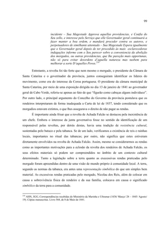 99



                        incidente – Sua Magestade Approva aquellas providencias, e Confia do
                        Seu zello, e interesse pelo Serviço que elle Governador geral continuará a
                        fazer manter a boa ordem, e mandará proceder contra os autores, e
                        perpetuadores de similhante attentado – Sua Magestade Espera igualmente
                        que o Governador geral depois de ter procedido às mais esclarecedoras
                        indagações informe com o Seu parecer sobre a conveniencia da abolição
                        dos morgados, ou outras providencias, que lhe pareção mais opportunas,
                        não só para evitar desordens d’aquella natureza mas taobem para
                        melhorar a sorte D’aquelles Povos.210

        Entretanto, a revolta foi tão forte que nem mesmo o morgado, o presidente da Câmara de
Santa Catarina e o goverrnador da província, juntos conseguiram identificar os líderes do
movimento, como era do interesse da Coroa portuguesa. O presidente da câmara municipal de
Santa Catarina, por meio de uma exposição dirigida no dia 13 de janeiro de 1841 ao governador
geral de Cabo Verde, referiu-se apenas ao fato de que “figurão como cabeças alguns individuoz”.
Por outro lado, o principal argumento do Concelho do Governo da província postulava que os
rendeiros interpretaram de forma inadequada a Carta de lei de 1837, tendo considerado que os
morgadios estavam extintos, o que lhes assegurava o direito de não pagar as rendas.
        É importante ainda frisar que a revolta de Achada Falcão se destacou pela inexistência de
um chefe. Embora o interesse da junta governativa fosse no sentido da identificação de um
responsável pelas revoltas, por detrás destas, havia uma tradição de resistência cultural,
sustentadas pelo batuco e pela tabanca. Se de um lado, verificamos a existência de reis e rainhas
locais, importantes no ritual das tabancas; por outro, não significa que estes estiveram
diretamente envolvidos na revolta de Achada Falcão. Assim, mesmo se considerarmos as rendas
como as importantes motivações para a eclosão da revolta dos rendeiros de Achada Falcão, os
seus efeitos materiais só podem ser compreendidos no âmbito de um contexto cultural
determinado. Tanto a legislação sobre a terra quanto as execessivas rendas praticadas pelo
morgado foram apreendidas dentro de uma visão de mundo próprio à comunidade local. A terra,
segundo as normas da tabanca, era antes uma representação simbólica do que um simples bem
material. As excessivas rendas praticadas pelo morgado, Nicolau dos Reis, além de colocar em
causa a sobrevivência física do rendeiro e da sua família, colocava em causa o significado
simbólico da terra para a comunidade.


210
   AHN, SGG, Correspondências recebidas do Ministério da Marinha e Ultramar (1836/ Março/ 28 – 1845/ Agosto/
19). Cópias manuscritas. Livro 568, de 8 de Maio de 1841.
 