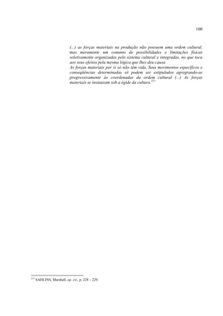 100



                            (...) as forças materiais na produção não possuem uma ordem cultural,
                            mas meramente um conunto de possibilidades e limitações físicas
                            seletivamente organizadas pelo sistema cultural e integradas, no que toca
                            aos seus efeitos pela mesma lógica que lhes deu causa.
                            As forças materiais por si só não têm vida. Seus movimentos específicos e
                            conseqüências determinadas só podem ser estipulados agregrando-as
                            progressivamente às coordenadas da ordem cultural (...) As forças
                            materiais se instauram sob a égide da cultura.211




211
      SAHLINS, Marshall, op. cit., p. 228 – 229.
 